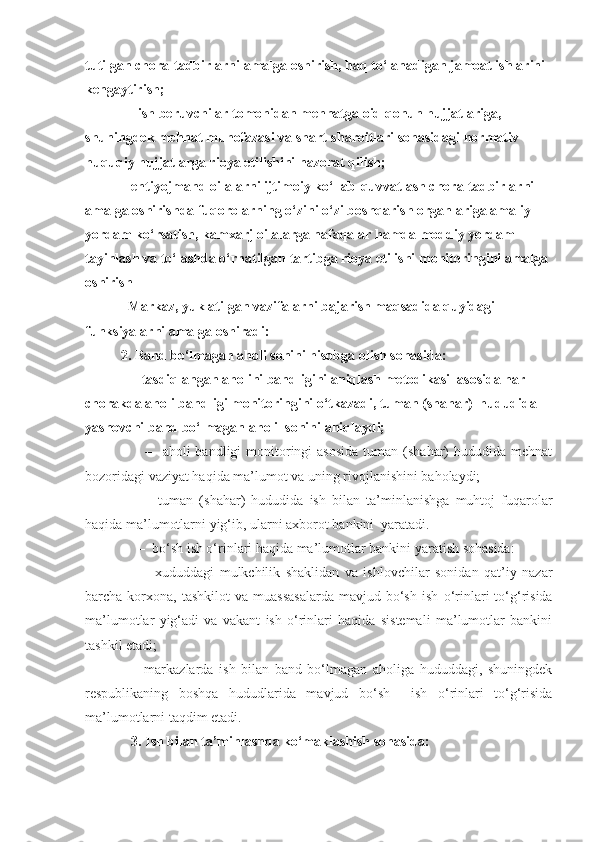 tutilgan chora-tadbirlarni amalga oshirish, haq to‘lanadigan jamoat ishlarini 
kengaytirish;
  – ish beruvchilar tomonidan mehnatga oid qonun hujjatlariga, 
shuningdek mehnat muhofazasi va shart-sharoitlari sohasidagi normativ 
huquqiy hujjatlarga rioya etilishini nazorat qilish;
– ehtiyojmand oilalarni ijtimoiy ko‘llab-quvvatlash chora-tadbirlarni 
amalga oshirishda fuqorolarning o‘zini o‘zi boshqarish organlariga amaliy 
yordam ko‘rsatish, kamxarj oilalarga nafaqalar hamda moddiy yordam 
tayinlash va to‘lashda o‘rnatilgan tartibga rioya etilishi monitoringini amalga 
oshirish
  Markaz, yuklatilgan vazifalarni bajarish maqsadida quyidagi 
funksiyalarni amalga oshiradi:   
2. Band bo‘lmagan aholi sonini hisobga olish sohasida: 
   – tasdiqlangan aholini bandligini aniqlash metodikasi  asosida har 
chorakda aholi bandligi monitoringini o‘tkazadi, tuman (shahar)  hududida 
yashovchi band bo‘lmagan aholi  sonini aniqlaydi;
         –    aholi  bandligi   monitoringi  asosida  tuman  (shahar)   hududida mehnat
bozoridagi vaziyat haqida ma’lumot va uning rivojlanishini baholaydi;
      –     tuman   (shahar)   hududida   ish   bilan   ta’minlanishga   muhtoj   fuqarolar
haqida ma’lumotlarni yig‘ib, ularni axborot bankini  yaratadi.
     –   bo‘sh ish o‘rinlari haqida ma’lumotlar bankini yaratish sohasida:
      –     xududdagi   mulkchilik   shaklidan   va   ishlovchilar   sonidan   qat’iy   nazar
barcha  korxona,   tashkilot   va  muassasalarda   mavjud  bo‘sh   ish   o‘rinlari  to‘g‘risida
ma’lumotlar   yig‘adi   va   vakant   ish   o‘rinlari   haqida   sistemali   ma’lumotlar   bankini
tashkil etadi;
    –   markazlarda   ish   bilan   band   bo‘lmagan   aholiga   hududdagi,   shuningdek
respublikaning   boshqa   hududlarida   mavjud   bo‘sh     ish   o‘rinlari   to‘g‘risida
ma’lumotlarni taqdim etadi.
    3. Ish bilan ta’minlashda ko‘maklashish sohasida: 