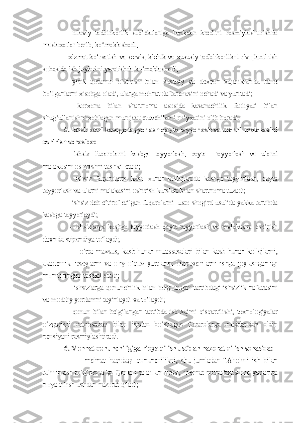   –   oilaviy   tadbirkorlik   sub’ektlariga   bankdan   kreditni   rasmiylashtirishda
maslaxatlar berib, ko‘maklashadi;
  –  xizmat ko‘rsatish va servis, kichik va xususiy tadbirkorlikni rivojlantirish
sohasida ish joylarini yaratishda ko‘maklashadi;
  –   yirik   qoramol   o‘stirish   bilan   xususiy   va   dexqon   xujaliklarida   band
bo‘lganlarni xisobga oladi, ularga mehnat daftarchasini ochadi va yuritadi;
  –   korxona   bilan   shartnoma   asosida   kasanachilik   faoliyati   bilan
shug‘ullanishni xohlagan murojaat etuvchilarni ro‘yxatini olib boradi.
   5. Ishsizlarni kasbga tayyorlash qayta tayyorlash va ularni  malakasini
oshirish sohasida: 
  –   ishsiz   fuqarolarni   kasbga   tayyorlash,   qayta     tayyorlash   va   ularni
malakasini oshirishni tashkil etadi; 
    –   ishsiz   fuqarolarni   kasb   xunar   kollejlarida   kasbga   tayyorlash,   qayta
tayyorlash va ularni   malakasini oshirish kurslari bilan shartnoma tuzadi;
    –  ishsiz deb e’tirof etilgan fuqarolarni  usto-shogird usulida yakka tartibda
kasbga tayyorlaydi;
      –   ishsizlarga   kasbga   tayyorlash   qayta   tayyorlash   va   malakasini   oshirish
davrida stipendiya to‘laydi;
      –     o‘rta   maxsus,   kasb-hunar   muassasalari   bilan   kasb-hunar   kollejlarni,
akademik   litseylarni   va   oliy   o‘quv   yurtlarini   bitiruvchilarni   ishga   joylashganligi
monitoringini tashkil etadi;
      –   ishsizlarga qonunchilik bilan belgilangan tartibdagi ishsizlik nafaqasini
va moddiy yordamni tayinlaydi va to‘laydi;
    –   qonun   bilan   belgilangan   tartibda   ish   xajmi   qisqartilishi,   texnologiyalar
o‘zgarishi   munosabati   bilan   ishdan   bo‘shagan   fuqarolarga   muddatidan   oldin
pensiyani rasmiylashtiradi.
   6. Mehnat qonunchiligiga rioya qilish ustidan nazorat qilish sohasida:
        –     mehnat   haqidagi   qonunchilikni,   shu   jumladan   “Aholini   ish   bilan
ta’minlash   to‘g‘risida”gi   Qonuni   talablari   ijrosi,   mehnat   muhafazasi   me’yorlariga
rioya qilish ustidan nazorat qiladi; 