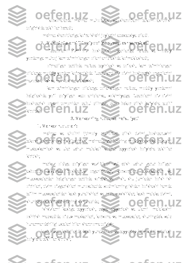     –   k orxonalarda   mehnat   muhofazasi   va   sharoitlarni   takomillashtirish
to‘g‘risida takliflar beradi;
   –   me hnat sharoitlariga ko‘ra ishchi joylarini attestatsiya qiladi.
   7.  Muhtoj oilalarni ijtimoiy qo‘llab-quvvatlash sohasida:
    –   fuqarolarni   o‘zini-o‘zi   boshqarish   organlariga   nafaqa   va   moddiy
yordamga muhtoj kam ta’minlangan oilani aniqlashda ko‘maklashadi;
    –   o‘rnatilgan   tartibda   nafaqa   tayinlash   va   to‘lash,   kam   ta’minlangan
oilalarga moddiy yordam ko‘rsatishda fuqarolarni o‘z-o‘zini boshqarish organlarini
nazorat qilish va monitoring o‘tkazish;
    –   kam   ta’minlangan   oilalarga   to‘lanadigan   nafaqa,   moddiy   yordamni
belgilashda   yo‘l   qo‘yilgan   xato   aniqlansa,   xokimiyatga   fuqarolarni   o‘z-o‘zini
boshqarish   organi   tomonidan   qabul   qilingan   qaror   bekor   qilish   bo‘yicha   taqlif
kiroitish. 
3. Markazning huquq va ma’suliyati
1. Markaz huquqlari:
–   mehnat   va   aholini   ijtimoiy   muhofaza   qilish   tizimi   boshqaruvini
takomillashtirish   va   rivojlantirish,   mehnat   organlarining   moddiy-texnika   bazasini
mustaxkamlash   va   ular   uchun   malakali   kadrlar   tayyorlash   bo‘yicha   takliflar
kiritish;
–   markaz   oldiga   qo‘yilgan   vazifalarni   xal   etish   uchun   zarur   bo‘lgan
axborotni   xokimlik   boshqaruv   organlaridan,   korxonalar,   takshkilotlar   va
muassasalardan   belgilangan   tartibda   so‘rash   va   olish,   shu   jumladan   bo‘sh   ish
o‘rinlari,   tizim   o‘zgarishlari   munosabatida   xodimlarning   ishdan   bo‘shashi   hamda
ta’lim   muassasalaridan   kasb   yunalishlari   va   mutaxassisliklar,   kasb   malaka   tizimi,
shuningdek bitiruvchilarning soni haqida;
–   ishsizlarni   kasbga   tayyorlash,   qayta   tayyorlash   va   ularni     malakasini
oshirish   maqsadida   o‘quv   maskanlari,   korxona   va   muassasalar,   shuningdek   xalq
hunarmandchiligi ustalari bilan shartnoma to‘zish:
– kasb-hunar kollejlarida kasb yunalishlari va tayyorlov hajmlarini aniqlash
bo‘yicha takliflar kiritish; 