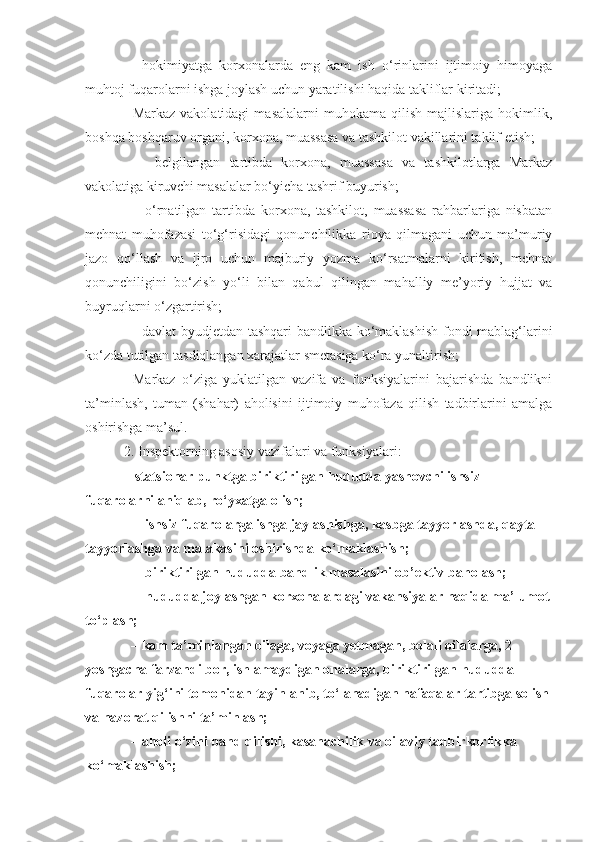 –     hokimiyatga   korxonalarda   eng   kam   ish   o‘rinlarini   ijtimoiy   himoyaga
muhtoj fuqarolarni ishga joylash uchun yaratilishi haqida takliflar kiritadi;
–  Markaz  vakolatidagi   masalalarni   muhokama  qilish  majlislariga  hokimlik,
boshqa boshqaruv organi, korxona, muassasa va tashkilot vakillarini taklif etish;
    –   belgilangan   tartibda   korxona,   muassasa   va   tashkilotlarga   Markaz
vakolatiga kiruvchi masalalar bo‘yicha tashrif buyurish;
    –   o‘rnatilgan   tartibda   korxona,   tashkilot,   muassasa   rahbarlariga   nisbatan
mehnat   muhofazasi   to‘g‘risidagi   qonunchilikka   rioya   qilmagani   uchun   ma’muriy
jazo   qo‘llash   va   ijro   uchun   majburiy   yozma   ko‘rsatmalarni   kiritish,   mehnat
qonunchiligini   bo‘zish   yo‘li   bilan   qabul   qilingan   mahalliy   me’yoriy   hujjat   va
buyruqlarni o‘zgartirish;
   – davlat byudjetdan tashqari bandlikka ko‘maklashish fondi mablag‘larini
ko‘zda tutilgan tasdiqlangan xarajatlar smetasiga ko‘ra yunaltirish;
    Markaz   o‘ziga   yuklatilgan   vazifa   va   funksiyalarini   bajarishda   bandlikni
ta’minlash,   tuman   (shahar)   aholisini   ijtimoiy   muhofaza   qilish   tadbirlarini   amalga
oshirishga ma’sul.  
  2. Inspektorning asosiy vazifalari va funksiyalari:
  –  statsionar punktga biriktirilgan hududda yashovchi ishsiz 
fuqarolarni aniqlab, ro‘yxatga olish; 
     –  ishsiz fuqarolarga ishga jaylashishga, kasbga tayyorlashda, qayta 
tayyorlashga va malakasini oshirishda ko‘maklashish;
     –  biriktirilgan  h ududda bandlik masalasini ob’ektiv ba h olash ;
     –  hududda joylashgan korxonalardagi vakansiyalar haqida ma’lumot
to‘plash;
    –  kam ta’minlangan oilaga, voyaga yetmagan, bolali oilalarga, 2 
yoshgacha farzandi bor, ishlamaydigan onalarga, biriktirilgan hududda  
fuqarolar yig‘ini tomonidan tayinlanib, to‘lanadigan nafaqalar tartibga solish
va nazorat qilishni ta’minlash;
    –  aholi o‘zini band qilishi, kasanachilik va oilaviy tadbirkorlikka 
ko‘maklashish;    