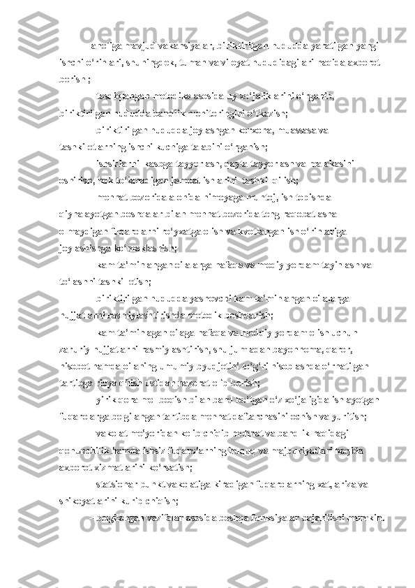 –  aholiga mavjud vakansiyalar, biriktirilgan hududda yaratilgan yangi 
ishchi o‘rinlari, shuningdek, tuman va viloyat hududidagilari haqida axborot 
berish ;
   –  tasdiqlangan metodika asosida uy xo‘jaliklarini o‘rganib, 
biriktirilgan hududda bandlik monitoringini o‘tkazish;
   –  biriktirilgan hududda joylashgan korxona, muassasa va 
tashkilotlarning ishchi kuchiga talabini o‘rganish;
   –  ishsizlarni  kasbga tayyorlash, qayta tayyorlash va malakasini 
oshirish, hqk to‘lanadigan jamoat ishlarini  tashkil qilish;
   –  mehnat bozorida alohida himoyaga muhtoj, ish topishda 
qiynalayotgan boshqalar bilan mehnat bozorida teng raqobatlasha 
olmaydigan fuqarolarni ro‘yxatga olish va kvotlangan ish o‘rinlariga 
joylashishga ko‘maklashish;
   –  kam ta’minlangan oilalarga nafaqa va modiy yordam tayinlash va 
to‘lashni tashkil etish;
   –  biriktirilgan hududda yashovchi kam ta’minlangan oilalarga 
hujjatlarni rasmiylashtirishda metodik boshqarish;
   –  kam ta’minlagan oilaga nafaqa va moddiy yordam olish uchun 
zaruriy hujjatlarni rasmiylashtirish, shu jumladan bayonnoma, qaror, 
hisobot hamda oilaning umumiy byudjetini to‘g‘ri hisoblashda o‘rnatilgan 
tartibga rioya qilish ustidan nazorat olib borish;
   –  yirik qora mol boqish bilan band bo‘lgan o‘z xo‘jaligida ishlayotgan 
fuqarolarga belgilangan tartibda mehnat daftarchasini ochish va yuritish;
   –  vakolat me’yoridan kelib chiqib mehnat va bandlik haqidagi 
qonunchilik hamda ishsiz fuqarolarning huquq va majburiyatlari haqida 
axborot xizmatlarini ko‘rsatish;
   –  statsionar punkt vakolatiga kiradigan fuqarolarning xat, ariza va 
shikoyatlarini kurib chi q ish;
   –  belgilangan vazifalar asosida boshqa funksiyalar  bajarilishi mumkin . 