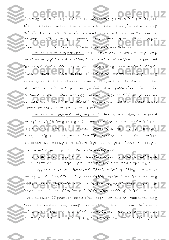 fikrimizga   ko‘ra   fanlarga   oid   har   bir   tushunchaning   amaliy   tatbiqiga   ko‘proq
e’tibor   qaratish,   ularni   amalda   namoyish   qilish,   mashg‘ulotlarda   amaliy
yo‘naltirilganlikni   oshirishga   e’tibor   qaratish   orqali   erishiladi.   Bu   vazifalar   hal
etilganida   ijodiy   izlanishga   chanqoq,   o‘z   kuchlarini   sinab   ko‘rishni   istagan
o‘quvchilar o‘z imkoniyatlarini ishga solish uchun sharoit yaratiladi. 
Predmetlararo   to‘garaklar   ichida   fizik-texnik   to‘garaklar   eng   keng
tarqalgan   mashg‘ulot   turi   hisoblanadi.   Bu   turdagi   to‘garaklarda   o‘quvchilarni
kasbga   yo‘naltirish   ishlarining   mazmuni   to‘garakning     nomidan   kelib   chiqadi.
Bunda   o‘quvchilar   fizika   kursida   o‘rganiladigan   muayyan   qonuniyatlarning
amaldagi tatbiqi bilan tanishadilar, bu esa ularning turli kasb-korlikda qo‘llanilish
asoslarini   ham   bilib   olishga   imkon   yaratadi.   Shuningdek,   o‘quvchilar   model
konstruksiyasi,   uning   detallarini   tayyorlash   texnologiyasini   ishlab   chiqar   ekanlar,
texnologik   bilim   va   o‘quvlarni   o‘zlashtiradilar,   model   detallarini   yasaganda   esa
ularning amaliy ko‘nikmalari takomillashadi. 
Predmetdan   tashqari   to‘garaklar   hozirgi   vaqtda   darsdan   tashqari
mashg‘ulot sifatida keng tarqalgan. O‘quvchilar faoliyatining mazmuniga ko‘ra bu
to‘garaklar   turli   tuman   bo‘lishi   mumkin.   Mazkur   holda   gap   shunday   predmetdan
tashqari   to‘garaklar   haqidagina   boradiki,   ularning   ishlari   uchun   maktab
ustaxonalaridan   moddiy   baza   sifatida   foydalaniladi,   yoki   o‘quvchilar   faoliyati
mehnat darslarida olingan bilim va malakalarga tayanadi. 
Hozirgi   kunda   maktablar   va   maktabdan   tashqari   muassasalar   faoliyatida
o‘quvchilar texnik ijodkorligi to‘garaklarining quyidagi tiplarni vujudga kelgan:
     Tayyorlov   texnika   to‘garaklari      (kichik   maktab   yoshidagi   o‘quvchilar
uchun).   Ularda   o‘quvchilar   jonli   va   oson   shaklda   texnika   elementlari   hamda   eng
oddiy   texnologik   jarayonlar   bilan   tanishadilar,   qog‘oz,   plastmassa,   metall   va
boshqa   materiallarga   ishlov   berish   bo‘yicha   olgan   boshlang‘ich   ko‘nikmalarini
rivojlantiradilar.   O‘quvchilar   texnik   o‘yinchoqlar,   mashina   va   mexanizmlarning
sodda   modellarini,   eng   oddiy   avtomatik   qurilmalar,   o‘quv   ko‘rsatmali
qo‘llanmalar, maktab hamda uy-ro‘zg‘or buyumlari va hokazolarni tayyorlaydilar.
Bu tipdagi to‘garaklar faoliyatida yasalgan o‘yinchoqlar va modellar bilan o‘yinlar 