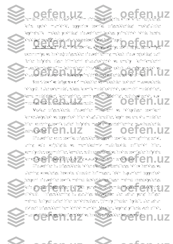 hamda musobaqalar o‘tkazish muhim o‘rin tutadi. Tajriba-sinov ishlari natijalariga
ko‘ra   aytish   mumkinki,   tayyorlov   texnika   to‘garaklaridagi   mashg‘ulotlar
keyinchalik     maktab   yoshidagi   o‘quvchilarni   kasbga   yo‘naltirish   ishida   barcha
shakldagi mashg‘ulotlar uchun propedevtik vazifani o‘taydi.
Fan-texnika   (fizika, fizika-texnika, ximiya, ximiya-texnologiya, agroximiya,
astronomiya va boshqa)  to‘garaklar  o‘quvchilarning maktab o‘quv rejasidagi  turli
fanlar   bo‘yicha   olgan   bilimlarini   chuqurlashtirish   va   amaliy     ko‘nikmalarini
mustahkamlash,   ta’lim   kabinetlarini   jihozlash   uchun   asbob-uskunalar   yaratish   va
shu asosida o‘quvchilarni kasbga yo‘naltirish maqsadlarida tashkil qilinadi.
Sport-texnika  to‘garaklari   maktablar   va  maktabdan  tashqari  muassasalarda
ishlaydi. Bular aviamodel, raketa-kosmik modellashtirish, avtomobil modelchilari,
kema   modelchilari,   kartingchilar,   temir   yo‘l   modelchiligi,   radioboshqarish,   suv-
motor va boshqa to‘garaklaridan iboratdir.
Mazkur   to‘garaklarda   o‘quvchilar   modellarni   va   ishlaydigan   texnikani
konstruksiyalash va tayyorlash bilan shug‘ullanadilar, keyin esa ana shu modellar
bilan   sportning   texnik   turlari   bo‘yicha   modelchi-sportchilarning   musobaqalarida
qatnashadilar.
O‘quvchilar   sport-texnika   to‘garaklarida   tegishli   texnika   tarmog‘ining   tarixi,
uning   xalq   xo‘jaligida   va   mamlakatimiz   mudofaasida   qo‘llanishi   bilan,
samolyotlar, avtomobillar, kemalar, radio apparatlari va boshqa texnikalar bo‘yicha
konstruktorlar   texnik tafakkurining xususiyatlari bilan tanishadilar. 
O‘quvchilar  bu  to‘garaklarda  ishlar   ekanlar,  materiallarga  ishlov  berishga   va
ularning   xossalariga   bevosita   aloqador   bo‘lmagan,   lekin   buyumlarni   tayyorlash
jarayoni   o‘quvchilar   texnik   mehnat   darslarida   egallagan   mehnat   operatsiyalariga
ko‘p   jihatdan   tayanadigan   ko‘plab   yangi   bilim   hamda   o‘quvlarni   o‘zlashtirib
olishadi.     To‘garaklarning   bu   guruhiga   o‘quvchilar   ular   uchun   yangi   bo‘lgan
mehnat faoliyati turlari bilan tanishtiradigan, ijtimoiy jihatdan foydali, ular uchun
qiziqarli to‘garaklarni ham kiritish mumkin. Masalan, keyingi yillarda zarb qilish,
muqovachilik, zargarlik to‘garaklari va boshqa to‘garaklar keng tarqaldi.  