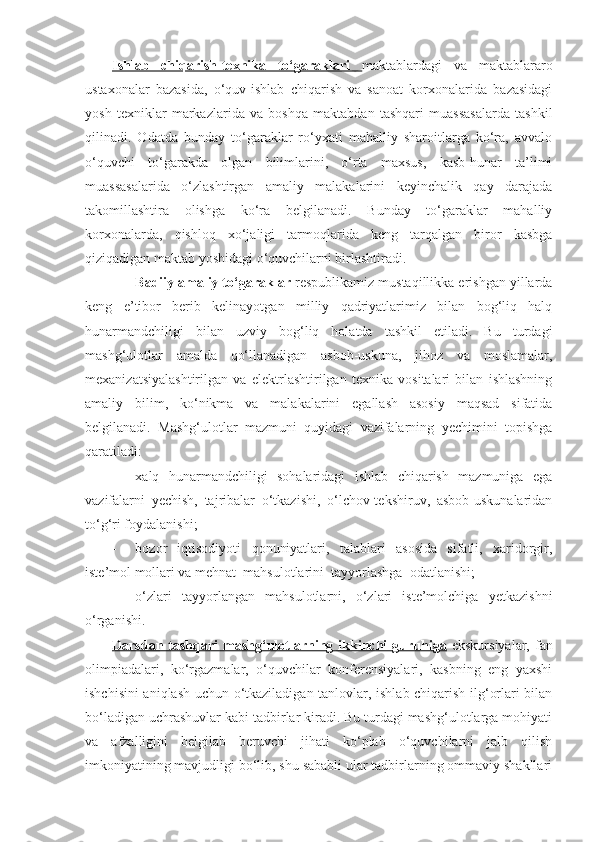 Ishlab   chiqarish-texnika   to‘garaklari   maktablardagi   va   maktablararo
ustaxonalar   bazasida,   o‘quv-ishlab   chiqarish   va   sanoat   korxonalarida   bazasidagi
yosh   texniklar   markazlarida   va   boshqa   maktabdan   tashqari   muassasalarda   tashkil
qilinadi.   Odatda   bunday   to‘garaklar   ro‘yxati   mahalliy   sharoitlarga   ko‘ra,   avvalo
o‘quvchi   to‘garakda   olgan   bilimlarini,   o‘rta   maxsus,   kasb-hunar   ta’limi
muassasalarida   o‘zlashtirgan   amaliy   malakalarini   keyinchalik   qay   darajada
takomillashtira   olishga   ko‘ra   belgilanadi.   Bunday   to‘garaklar   mahalliy
korxonalarda,   qishloq   xo‘jaligi   tarmoqlarida   keng   tarqalgan   biror   kasbga
qiziqadigan maktab yoshidagi o‘quvchilarni birlashtiradi.
- Badiiy amaliy to‘garaklar     respublikamiz mustaqillikka erishgan yillarda
keng   e’tibor   berib   kelinayotgan   milliy   qadriyatlarimiz   bilan   bog‘liq   halq
hunarmandchiligi   bilan   uzviy   bog‘liq   holatda   tashkil   etiladi.   Bu   turdagi
mashg‘ulotlar   amalda   qo‘llanadigan   asbob-uskuna,   jihoz   va   moslamalar,
mexanizatsiyalashtirilgan   va   elektrlashtirilgan   texnika   vositalari   bilan   ishlashning
amaliy   bilim,   ko‘nikma   va   malakalarini   egallash   asosiy   maqsad   sifatida
belgilanadi.   Mashg‘ulotlar   mazmuni   quyidagi   vazifalarning   yechimini   topishga
qaratiladi: 
- xalq   hunarmandchiligi   sohalaridagi   ishlab   chiqarish   mazmuniga   ega
vazifalarni   yechish,   tajribalar   o‘tkazishi,   o‘lchov-tekshiruv,   asbob-uskunalaridan
to‘g‘ri foydalanishi; 
- bozor   iqtisodiyoti   qonuniyatlari,   talablari   asosida   sifatli,   xaridorgir,
iste’mol mollari va mehnat  mahsulotlarini  tayyorlashga  odatlanishi;  
- o‘zlari   tayyorlangan   mahsulotlarni,   o‘zlari   iste’molchiga   yetkazishni
o‘rganishi.
Darsdan  tashqari  mashg‘ulotlarning ikkinchi   guruhiga   ekskursiyalar,  fan
olimpiadalari,   ko‘rgazmalar,   o‘quvchilar   konferensiyalari,   kasbning   eng   yaxshi
ishchisini aniqlash uchun o‘tkaziladigan tanlovlar, ishlab chiqarish ilg‘orlari bilan
bo‘ladigan uchrashuvlar kabi tadbirlar kiradi. Bu turdagi mashg‘ulotlarga mohiyati
va   afzalligini   belgilab   beruvchi   jihati   ko‘plab   o‘quvchilarni   jalb   qilish
imkoniyatining mavjudligi bo‘lib, shu sababli ular tadbirlarning ommaviy shakllari 