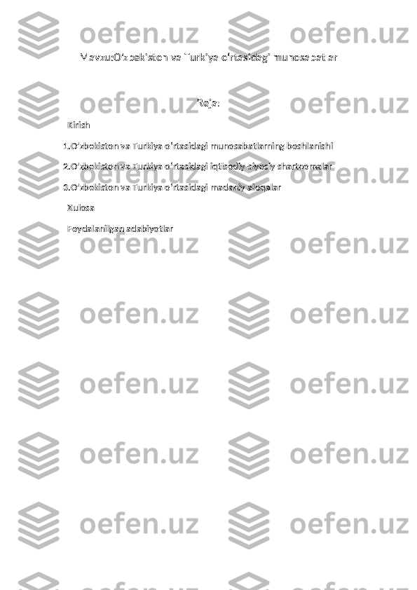Mavzu:O'zbekiston va Turkiya oʻrtasidagi munosabatlar
Reja :
  Kirish
1.O'zbekiston va Turkiya oʻrtasidagi munosabatlarning boshlanishi
2.O'zbekiston va Turkiya oʻrtasidagi iqtisodiy-siyosiy shartnomalar
3.O'zbekiston va Turkiya oʻrtasidagi madaniy aloqalar 
  Xulosa
  Foydalanilgan adabiyotlar  