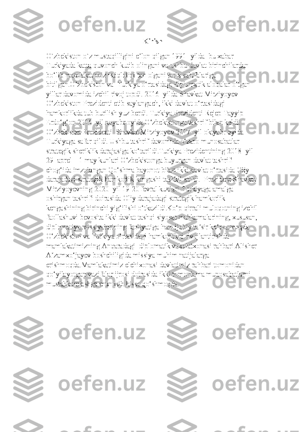 Kirish
O ` zbekiston   o ` z   mustaqilligini   e ʼ lon   qilgan  1991-  yilda     bu   xabar  
Turkiyada   katta   quvonch   kutib   olingani   va   ushbu   davlat   birinchilardan  
bo ‘ lib   mamlakatimiz   istiqlolini   tan   olgani   tarix   sahifalariga  
bitilgan . O ‘ zbekiston   va     Turkiya   o ‘ rtasidagi   diplomatik   aloqalar   o ‘ tgan  
yillar   davomida   izchil   rivoj   topdi . 2016-  yilda   Shavkat   Mirziyoyev  
O ‘ zbekiston   Prezidenti   etib   saylangach ,  ikki   davlat   o ‘ rtasidagi  
hamkorlikda   tub   burilish   yuz   berdi .  Turkiya Prezidenti Rejep Tayyip 
Erdo‘g‘on 2016- yil noyabr oyida O‘zbekistonga tashrif bilan keldi. 
O‘zbekiston Prezidenti    Shavkat Mirziyoyev 2017- yil oktyabr oyida 
Turkiyaga safar qildi. Ushbu tashrif davomida o‘zaro munosabatlar 
strategik sheriklik darajasiga ko‘tarildi.Turkiya Prezidentining 2018- yil 
29- aprel – 1 may kunlari O‘zbekistonga buyurgan davlat tashrifi 
chog‘ida imzolangan Qo‘shma bayonot bilan ikki davlat o‘rtasida Oliy 
darajadagi strategik hamkorlik kengashi tashkil etildi.    Prezident Shavkat 
Mirziyoyevning 2020- yil 19-20 fevral kunlari Turkiyaga amalga 
oshirgan tashrifi doirasida Oliy darajadagi strategik hamkorlik 
kengashining birinchi yig‘ilishi o‘tkazildi.Ko‘p qirrali muloqotning izchil
faollashuvi bevosita ikki davlat tashqi siyosat mahkamalarining, xususan,
diplomatiya missiyalarining faoliyatiga ham ijobiy ta sir ko‘rsatmoqda.ʼ  
O‘zbekiston va Turkiya o‘rtasidagi hamkorlikni rivojlantirishda 
mamlakatimizning Anqaradagi    diplomatik vakolatxonasi rahbari Alisher 
A zamxo‘jayev boshchiligida missiya muhim natijalarga 	
ʼ
erishmoqda.Mamlakatimiz elchixonasi davlatimiz rahbari tomonidan 
qo‘yilayotgan vazifalar ijrosi doirasida ikki tomonlama munosabatlarni 
mustahkamlashga munosib hissa qo‘shmoqda. 