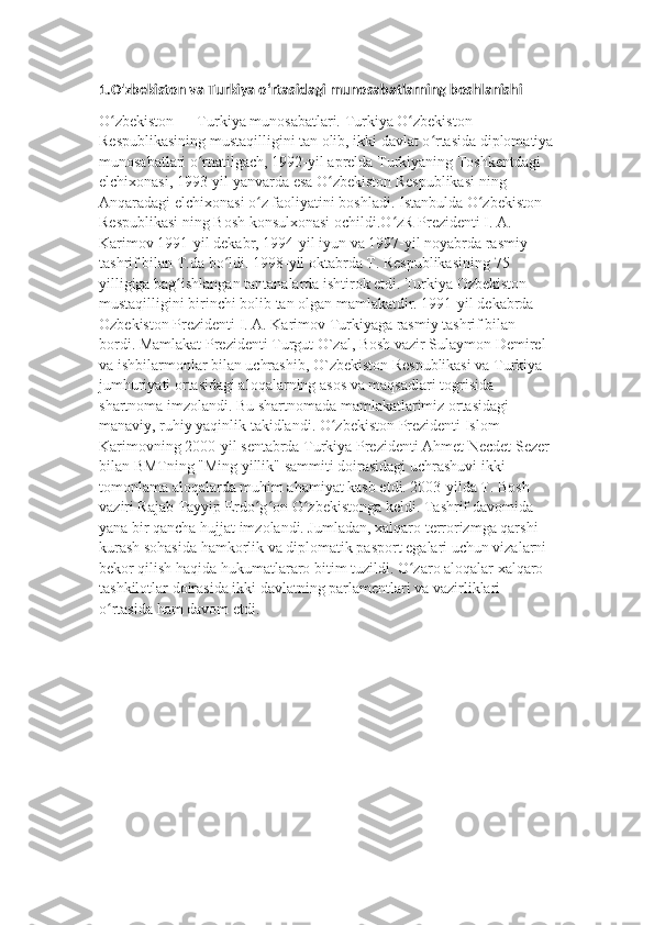 1.O'zbekiston va Turkiya oʻrtasidagi munosabatlarning boshlanishi
O zbekiston — Turkiya munosabatlari. Turkiya O zbekiston ʻ ʻ
Respublikasining mustaqilligini tan olib, ikki davlat o rtasida diplomatiya	
ʻ
munosabatlari o rnatilgach, 1992-yil aprelda Turkiyaning Toshkentdagi 	
ʻ
elchixonasi, 1993-yil yanvarda esa O zbekiston Respublikasi ning 	
ʻ
Anqaradagi elchixonasi o z faoliyatini boshladi. Istanbulda O zbekiston 	
ʻ ʻ
Respublikasi ning Bosh konsulxonasi ochildi.O zR Prezidenti I. A. 	
ʻ
Karimov 1991-yil dekabr, 1994-yil iyun va 1997-yil noyabrda rasmiy 
tashrif bilan T.da bo ldi. 1998-yil oktabrda T. Respublikasining 75 	
ʻ
yilligiga bag ishlangan tantanalarda ishtirok etdi.	
ʻ   Turkiya Ozbekiston 
mustaqilligini birinchi bolib tan olgan mamlakatdir. 1991-yil dekabrda 
Ozbekiston Prezidenti I. A. Karimov Turkiyaga rasmiy tashrif bilan 
bordi. Mamlakat Prezidenti Turgut O`zal, Bosh vazir Sulaymon Demirel 
va ishbilarmonlar bilan uchrashib, O`zbekiston Respublikasi va Turkiya 
jumhuriyati ortasidagi aloqalarning asos va maqsadlari togrisida 
shartnoma imzolandi. Bu shartnomada mamlakatlarimiz ortasidagi 
manaviy, ruhiy yaqinlik takidlandi. O zbekiston Prezidenti Islom 	
ʻ
Karimovning 2000-yil sentabrda Turkiya Prezidenti Ahmet Necdet Sezer 
bilan BMTning "Ming yillik" sammiti doirasidagi uchrashuvi ikki 
tomonlama aloqalarda muhim ahamiyat kasb etdi. 2003-yilda T. Bosh 
vaziri Rajab Tayyip Erdo g on O zbekistonga keldi. Tashrif davomida 	
ʻ ʻ ʻ
yana bir qancha hujjat imzolandi. Jumladan, xalqaro terrorizmga qarshi 
kurash sohasida hamkorlik va diplomatik pasport egalari uchun vizalarni 
bekor qilish haqida hukumatlararo bitim tuzildi. O zaro aloqalar xalqaro 	
ʻ
tashkilotlar doirasida ikki davlatning parlamentlari va vazirliklari 
o rtasida ham davom etdi.	
ʻ 