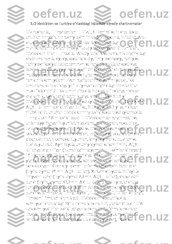 2.O'zbekiston va Turkiya oʻrtasidagi iqtisodiy-siyosiy shartnomalar
O z navbatida, T. Prezidentlari T. O zal, S. Demirel va boshqa davlat ʻ ʻ
arboblari bir necha bor rasmiy tashrif bilan O zbekistonda bo ddilar. Ana 	
ʻ ʻ
shu tashrif va mulokrtlar natijasida ikki davlat o rtasidagi 	
ʻ
munosabatlarning shartnomaviy huquqiy asoslari yaratildi. Jumladan, 
O zbekiston bilan T. o rtasida "Abadiy do stlik va hamkorlik to g risidagi	
ʻ ʻ ʻ ʻ ʻ
shartnoma hamda siyosiy, savdoiktisodiy, ilmiy-texnikaviy, harbiy va 
harbiytexnikaviy aloqalar, terrorizm va narkotik moddalar savdosiga 
qarshi kurash, huquqiy yordam, sog liqni saklash, transport, sayyoxlik, 	
ʻ
madaniyat va boshqa sohalarda 78 hujjat imzolandi.Savdo iqtisodiy 
hamkorlik sarmoyalarni o zaro rag batlantirish va himoyalash, ikki 	
ʻ ʻ
tomonlama soliq solishga yo l qo ymaslik to g risidagi bitimlar bilan 	
ʻ ʻ ʻ ʻ
muvofikdashtirildi. Ikki tomon o rtasida bojxona to lovlariga nisbatan 	
ʻ ʻ
eng ko p kulaylik berish tartibi kuchga kirishi tufayli 2002-yil 	
ʻ
O zbekiston bilan T. o rtasidagi tovar aylanmasi 1,7% o sib, 190,48 mln. 	
ʻ ʻ ʻ
AQSH dollarini tashkil qilgan bo lsa, 2003-yilda 2002-yilga nisbatan 	
ʻ
41,3% oshdi, umuman O zbekistonning tashki savdo tovar aylanmasida 	
ʻ
T.ning ulushi 4% ni tashkil etadi. T. O zbekistondan rangli metall va 	
ʻ
undan tayyorlangan buyumlar, ip gazlama, trikotaj mato, paxta tolasi, 
oziq-ovqat (meva va yong oq) oladi va O zbekistonga mexanik 	
ʻ ʻ
uskunalar, yer osti transport vositalari, optik jihoz va uskunalar, mebel, 
elektr asboblar, plastmassa buyumlari, kimyoviy mahsulot, gilam va 
boshqa yuboradi. Ayni paytda umumiy kiymati salkam 1 mlrd. AQSH 
dollariga teng bo lgan (bu mablag ning yarmini T. Eksimbanki bergan) 	
ʻ ʻ
16 loyihani birgalikda amalga oshirishga kirishildi. Chunonchi jun 
yigirish, mayin jun matolar va shu kabilarni ishlab chiqarish.ga 
ixtisoslashgan "KosonsoyTekmen" qo shma korxonasini barpo etish 	
ʻ
(loyiha qiymati 76 mln. AQSH dollari), Xorazm viloyatida trolleybus 
liniyasini qurish (loyiha qiymati 7,7 mln. AQSH dollari), shakar zdini 
qurish (loyiha qiymati 82,2 mln. AKTJJ dollari) kabi loyiqalar shular 
jumlasiga kiradi. O zbekistondagi bir qancha mehmonxonalarni qayta 	
ʻ
qurish va ta mirlashda T.ning "AySel", "Ulus inshaat", "O qan xolding", 	
ʼ ʻ
"Emesam" firmalari ishtirok etdi. O zbekiston Respublikasida T. 	
ʻ
sarmoyasi ishtirokidagi 351 qo shma korxona bor, ulardan 71 tasi 100% 	
ʻ
turk sarmoyasi bilan tashkil etilgan korxonadir. Qo shma korxonalar 	
ʻ
orasida "SamKochavto" (avtobus va o rta hajmdagi yuk mashinalari 	
ʻ
ishlab chiqarish.), "Papfen" (paxta tolasidan ip yigirish), "Koxis"  