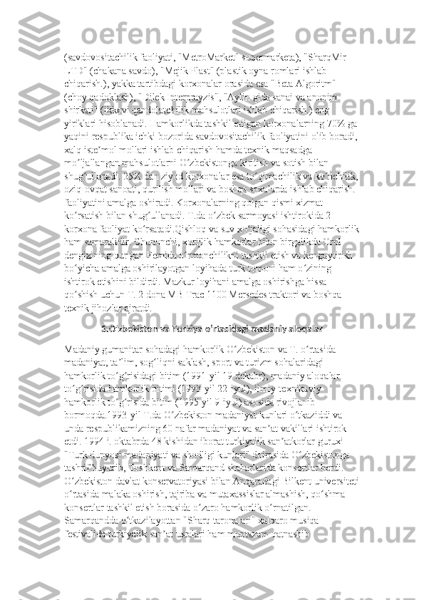 (savdovositachilik faoliyati, "MetroMarket" supermarketa), "SharqMir 
LTD" (chakana savdo), "Mejik Plast" (plastik oyna romlari ishlab 
chiqarish.), yakka tartibdagi korxonalar orasida esa "Beta Algoritm" 
(choy qadoklash), "Dilek Interprayzis", "Aylin gida sanai va anonim 
shirkati" (ikkovi qandolatchilik mahsulotlari ishlab chiqarish.) eng 
yiriklari hisoblanadi. Hamkorlikda tashkil etilgan korxonalarning 70% ga 
yaqini respublika ichki bozorida savdovositachilik faoliyatini olib boradi, 
xalq iste mol mollari ishlab chiqarish hamda texnik maqsadga ʼ
mo ljallangan mahsulotlarni O zbekistonga kiritish va sotish bilan 	
ʻ ʻ
shug ullanadi. 25% dan ziyod korxonalar esa to qimachilik va ko nchilik,
ʻ ʻ ʻ
oziq-ovqat sanoati, qurilish mollari va boshqa soxalarda ishlab chiqarish. 
faoliyatini amalga oshiradi. Korxonalarning qolgan qismi xizmat 
ko rsatish bilan shug ullanadi. T.da o zbek sarmoyasi ishtirokida 2 	
ʻ ʻ ʻ
korxona faoliyat ko rsatadi.Qishloq va suv xo jaligi sohasidagi hamkorlik	
ʻ ʻ
ham samaralidir. Chunonchi, xorijlik hamkorlar bilan birgalikda Orol 
dengizining qurigan Femida o rmonchilikni tashkil etish va kengaytirish 	
ʻ
bo yicha amalga oshirilayotgan loyihada turk tomoni ham o zining 	
ʻ ʻ
ishtirok etishini bildirdi. Mazkur loyihani amalga oshirishga hissa 
qo shish uchun T. 2 dona MB Trac 1100 Mersedes traktori va boshqa 
ʻ
texnik jihozlar ajratdi. 
3.O'zbekiston va Turkiya oʻrtasidagi madaniy aloqalar
Madaniy gumanitar sohadagi hamkorlik O zbekiston va T. o rtasida 	
ʻ ʻ
madaniyat, ta lim, sog liqni saklash, sport va turizm sohalaridagi 	
ʼ ʻ
hamkorlik to g risidagi bitim (1991-yil 19 dekabr), madaniy aloqalar 
ʻ ʻ
to g risida hamkorlik bitimi (1993-yil 22-iyul), ilmiy-texnikaviy 	
ʻ ʻ
hamkorlik to g risida bitim (1995-yil 9-iyul) asosida rivojlanib 	
ʻ ʻ
bormoqda.1993-yil T.da O zbekiston madaniyat kunlari o tkaziddi va 	
ʻ ʻ
unda respublikamizning 60 nafar madaniyat va san at vakillari ishtirok 	
ʼ
etdi. 1994 i. oktabrda 48 kishidan iborat turkiyalik san atkorlar guruxi 	
ʼ
"Turk dunyosi madaniyati va shodligi kunlari" doirasida O zbekistonga 	
ʻ
tashrif buyurib, Toshkent va Samarqand shaharlarida konsertlar berdi. 
O zbekiston davlat konservatoriyasi bilan Anqaradagi Bilkent universiteti	
ʻ
o rtasida malaka oshirish, tajriba va mutaxassislar almashish, qo shma 
ʻ ʻ
konsertlar tashkil etish borasida o zaro hamkorlik o rnatilgan. 	
ʻ ʻ
Samarqandda o tkazilayottan "Sharq taronalari" xalqaro musiqa 	
ʻ
festivalida turkiyalik san at ustalari ham muntazam qatnashib 	
ʼ 