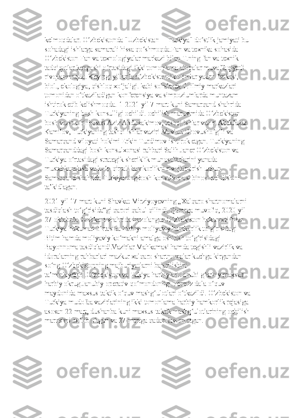 kelmoqdalar. O zbekistonda "Uzbekistan— Turkiya" do stlik jamiyati bu ʻ ʻ
sohadagi ishlarga samarali hissa qo shmoqda.Fan va texnika sohasida 	
ʻ
O zbekiston Fan va texnologiyalar markazi bilan T.ning fan va texnik 	
ʻ
tadqiqotlar kengashi o rtasidagi ikki tomonlama aloqalar muvaffaqiyatli 	
ʻ
rivojlanmoqda. Keyingi yillarda o zbekistonlik olimlar yadro fizikasi, 	
ʻ
biol., ekologiya, qishloq xo jaligi. kabi sohalarda T. ilmiy markazlari 	
ʻ
tomonidan o tkaziladigan konferensiya va simpoziumlarda muntazam 	
ʻ
ishtirok etib kelishmoqda.[1]2021-yil 7-mart kuni Samarqand shahrida 
Turkiyaning bosh konsulligi ochildi. ochilish marosimida O zbekiston 	
ʻ
bosh vazir o rinbosari Aziz Abduxakimov, tashqi ishlar vaziri Abdulaziz 	
ʻ
Kamilov, Turkiyaning tashqi ishlar vaziri Mavlud Chovusho g li va 	
ʻ ʻ
Samarqand viloyati hokimi Erkin Turdimov ishtirok etgan. Turkiyaning 
Samarqanddagi bosh konsulxonasi rahbari Salih Janer O zbekiston va 	
ʻ
Turkiya o rtasidagi strategik sheriklik munosabatlarini yanada 	
ʻ
mustahkamlash va ko p qirrali hamkorlikni rivojlantirish uchun 	
ʻ
Samarqand shahrida Turkiyaning bosh konsulxonasi binosi ochilishini 
ta’kidlagan.
2021-yil 17-mart kuni Shavkat Mirziyoyevning „Xalqaro shartnomalarni 
tasdiqlash to g risida“gi qarori qabul qilindi. Qarorga muvofiq, 2020-yil 	
ʻ ʻ
27-oktabrda Toshkent shahrida imzolangan O zbekiston hukumati bilan 	
ʻ
Turkiya hukumati o rtasida harbiy-moliyaviy hamkorlik to g risidagi 	
ʻ ʻ ʻ
Bitim hamda moliyaviy ko makni amalga oshirish to g risidagi 	
ʻ ʻ ʻ
Bayonnoma tasdiqlandi.Vazirlar Mahkamasi hamda tegishli vazirlik va 
idoralarning rahbarlari mazkur xalqaro shartnomalar kuchga kirgandan 
so ng O zbekistonning majburiyatlarni bajarilishini 	
ʻ ʻ
ta’minlaydi[3].O zbekiston va Tukiya harbiylari Janubi-g arbiy maxsus 	
ʻ ʻ
harbiy okrug Janubiy operativ qo mondonligi Termiz dala-o quv 	
ʻ ʻ
maydonida maxsus-taktik o quv mashg ulotlari o tkazildi. O zbekiston va	
ʻ ʻ ʻ ʻ
Turkiya mudofaa vazirlarining ikki tomonlama harbiy hamkorlik rejasiga 
asosan 22-mart, dushanba kuni maxsus-taktik mashg ulotlarining ochilish	
ʻ
marosimi bo lib o tgan va 27-martga qadar davom etgan.	
ʻ ʻ 