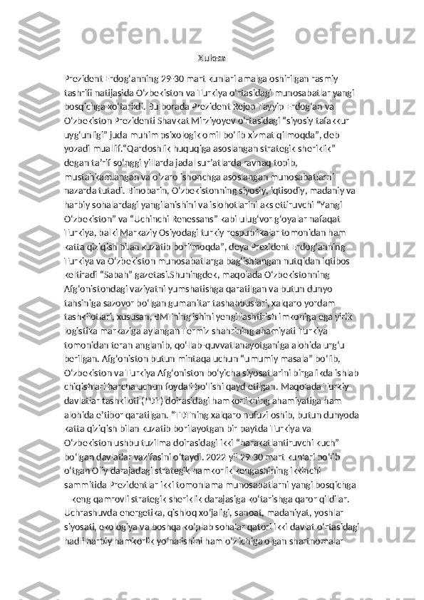 Xulosa
Prezident Erdog‘anning 29-30 mart kunlari amalga oshirilgan rasmiy 
tashrifi natijasida O‘zbekiston va Turkiya o‘rtasidagi munosabatlar yangi 
bosqichga ko‘tarildi. Bu borada Prezident Rejep Tayyip Erdog‘an va 
O‘zbekiston Prezidenti Shavkat Mirziyoyev o‘rtasidagi “siyosiy tafakkur 
uyg‘unligi” juda muhim psixologik omil bo‘lib xizmat qilmoqda”, deb 
yozadi muallif.“Qardoshlik huquqiga asoslangan strategik sheriklik” 
degan ta’rif so‘nggi yillarda jadal sur’atlarda ravnaq topib, 
mustahkamlangan va o‘zaro ishonchga asoslangan munosabatlarni 
nazarda tutadi. Binobarin, O‘zbekistonning siyosiy, iqtisodiy, madaniy va 
harbiy sohalardagi yangilanishini va islohotlarini aks ettiruvchi “Yangi 
O‘zbekiston” va “Uchinchi Renessans” kabi ulug‘vor g‘oyalar nafaqat 
Turkiya, balki Markaziy Osiyodagi turkiy respublikalar tomonidan ham 
katta qiziqish bilan kuzatib borilmoqda”, deya Prezident Erdog‘anning 
Turkiya va O‘zbekiston munosabatlarga bag‘ishlangan nutqidan iqtibos 
keltiradi “Sabah” gazetasi.Shuningdek, maqolada O‘zbekistonning 
Afg‘onistondagi vaziyatni yumshatishga qaratilgan va butun dunyo 
tahsiniga sazovor bo‘lgan gumanitar tashabbuslari, xalqaro yordam 
tashkilotlari, xususan, BMTning ishini yengillashtirish imkoniga ega yirik 
logistika markaziga aylangan Termiz shahrining ahamiyati Turkiya 
tomonidan teran anglanib, qo‘llab-quvvatlanayotganiga alohida urg‘u 
berilgan. Afg‘oniston butun mintaqa uchun “umumiy masala” bo‘lib, 
O‘zbekiston va Turkiya Afg‘oniston bo‘yicha siyosatlarini birgalikda ishlab
chiqishlari barcha uchun foydali bo‘lishi qayd etilgan.   Maqolada Turkiy 
davlatlar tashkiloti (TDT) doirasidagi hamkorlikning ahamiyatiga ham 
alohida e’tibor qaratilgan. “TDTning xalqaro nufuzi oshib, butun dunyoda
katta qiziqish bilan kuzatib borilayotgan bir paytda Turkiya va 
O‘zbekiston ushbu tuzilma doirasidagi ikki “harakatlantiruvchi kuch” 
bo‘lgan davlatlar vazifasini o‘taydi. 2022 yil 29-30 mart kunlari bo‘lib 
o‘tgan Oliy darajadagi strategik hamkorlik kengashining ikkinchi 
sammitida Prezidentlar ikki tomonlama munosabatlarni yangi bosqichga 
– keng qamrovli strategik sheriklik darajasiga ko‘tarishga qaror qildilar. 
Uchrashuvda energetika, qishloq xo‘jaligi, sanoat, madaniyat, yoshlar 
siyosati, ekologiya va boshqa ko‘plab sohalar qatori ikki davlat o‘rtasidagi
hadli harbiy hamkorlik yo‘nalishini ham o‘z ichiga olgan shartnomalar  