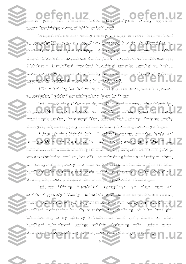 hamda   yangi   ish   o rinlarini   tashkil   etish   bo yicha   uslubiy   apparatniʻ ʻ
takomillashtirishga xizmat qilishi bilan izohlanadi.
Tadqiqot   natijalarining   amaliy   ahamiyati   tadqiqotda   ishlab   chiqilgan   taklif
va   tavsiyalarda   ишсизликни   камайтириш,   mehnat   bozorini   shakllantirishga   va
aholini ish bilan bandligini oshirishga oid dasturiy va prognoz materiallarini ishlab
chiqish, O zbekiston Respublikasi Kambag’allikni qisqartirish va bandlik vazirligi,	
ʻ
O zbekiston   Respublikasi   Prezidenti   huzuridagi   statistika   agentligi   va   boshqa	
ʻ
davlat   boshqaruv   organlari   uchun   tahliliy   hamda   sohaga   oid   o quv   adabiyotlarini	
ʻ
tayyorlashda foydalanish mumkinligi bilan izohlanadi. 
Bitiruv ishi ning tuzilishi va hajmi.   Tadqiqot ishi kirish, uchta bob, xulosa
va tavsiyalar, foydalanilgan adabiyotlar ro yxatidan iborat. 	
ʻ
Tadqiqot ishining  kirish  qismida, muallif tomonidan mavzuning dolzarbligi,
o rganilganlik   darajasi,   maqsadi   va   vazifalari,   ob ekti,   predmeti,   nazariy	
ʻ ʻ
metodologik   asoslari,   ilmiy   yangiliklari,   tadqiqot   natijalarining     ilmiy   va   amaliy
ahamiyati, natijalarning joriy etilishi hamda tadqiqot ishining tuzilishi yoritilgan.
Bitiruv   ishining   birinchi   bobi     “ Hududiy   mehnat   bozorida   ishsizlikni
kamaytirish   va   ish   bilan   bandlikni   oshirishning   asosiy   yo’nalishlari ”   deb
nomlanadi. Ushbu bobda aholining ish bilan bandligi darajasini oshirishning o ziga	
ʻ
xos xususiyatlari va omillari, ishsizlik tushunchasining ijtimoiy-iqtisodiy mohiyati ,
uni   kamaytirishning   asosiy   mezonlari   va   ko’rsatkichlari   hamda   аholini   ish   bilan
bandligini   ta’minlashning   zamonaviy   turlari   ilmiy-nazariy   jihatdan   o rganilgan.	
ʻ
Shuningdek, mavzuga aloqador olimlarning ilmiy qarashlari ifodalangan.
Tadqiqot   ishining   “I shsizlikni   kamaytirish   ish   bilan   bandlikni
oshirishning asosiy iqtisodiy     ko’rsatkichlari ”   deb nomlangan ikkinchi bobida,
muallif   Samarqand   viloyati   rivojlanishida   ishsizlikni   kamaytirish   va   ish   bilan
bandlikni   oshirishning   hududiy   xususiyatlarini,   aholining   ish   bilan   bandligini
ta’minlashning   asosiy   iqtisodiy   ko’rsatkichlari   tahlil   qilib,   аholini   ish   bilan
bandligini   ta’minlashni   tartibga   solishda   davlatning   rolini   tadqiq   etgan.
Shuningdek, t adqiqot ishidagi t ahlillar jadval va rasmlar orqali ifodalangan.
6 