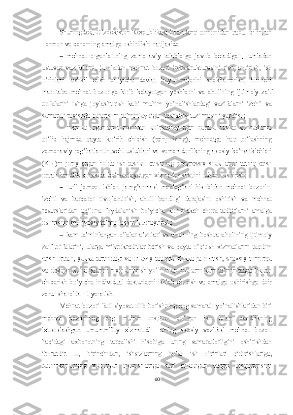 S h uningdek, O’zbekiston Respublikasi  Prezidenti tomonidan qabul qilingan
Farmon va qarorning amalga oshirilishi natijasida:
‒ mehnat   organlarining   zamonaviy   talablarga   javob   beradigan,   jumladan
ustuvor   vazifalarni,   jumladan   mehnat   bozori   infrastrukturasini   rivojlantirish,   ish
o’rinlari   tashkil   etish   bo’yicha   davlat   buyurtmalarini   shakllantirish,   birinchi
marotaba   mehnat   bozoriga   kirib   kelayotgan   yoshlarni   va   aholining   ijtimoiy   zaif
toifalarini   ishga   joylashtirish   kabi   muhim   yo’nalishlardagi   vazifalarni   izchil   va
samarali ravishda bajarishni ta’minlaydigan tashkiliy tuzilmasini yaratish;
‒ mehnat   organlari   tomonidan   ko’rsatilayotgan   barcha   davlat   xizmatlarini
to’liq   hajmda   qayta   ko’rib   chiqish   (reinjiniring),   mehnatga   haq   to’lashning
zamonaviy rag’batlantiruvchi uslublari  va samaradorlikning asosiy ko’rsatkichlari
(KPI)ni   joriy   etgan   holda   ish   tashkil   etishning   progressiv   shakllarini   tatbiq   etish
orqali bandlik sohasida ko’rsatilayotgan xizmatlar sifatini tubdan oshirish;
‒ turli   jamoat   ishlari   jamg’armasi   mablag‘lari   hisobidan   mehnat   bozorini
izchil   va   barqaror   rivojlantirish,   aholi   bandligi   darajasini   oshirish   va   mehnat
resurslaridan   oqilona   foydalanish   bo’yicha   komplekch   chora-tadbirlarni   amalga
oshirishni moliyaviy ta’minlashni kuchaytirish;
‒ kam ta’minlangan oilalar  a’zolari va aholining boshqa aholining ijtimoiy
zaif   toifalarini,  ularga   mikrokreditlar  berish  va   qayta  o’qitish   xizmatlarini  taqdim
etish orqali, yakka tartibdagi va oilaviy tadbirkorlikka jalb etish, shaxsiy tomorqa
va dexqon xo’jaliklarini rivojlantirish yo’li bilan oilalarni kam ta’minlanganlikdan
chiqarish bo’yicha individual dasturlarni ishlab chiqish va amalga oshirishga doir
zarur sharoitlarni yaratish.
Mehnat bozori faol siyosat olib borishning eng samarali yo’nalishlaridan biri
mehnat   bozorining   eng   muhim   instituti   bo’lgan   ish   bilan   bandlikning
ixtisoslashgan   umummilliy   xizmatidir.   Uning   asosiy   vazifasi   mehnat   bozori
haqidagi   axborotning   tarqalishi   hisobiga   uning   samaradorligini   oshirishdan
iboratdir.   U,   birinchidan,   ishsizlarning   bo’sh   ish   o’rinlari   qidirishlariga,
tadbirkorlarning   xodimlar   qidirishlariga   sarf   etiladigan   vaqtni   qisqartirishni
60 