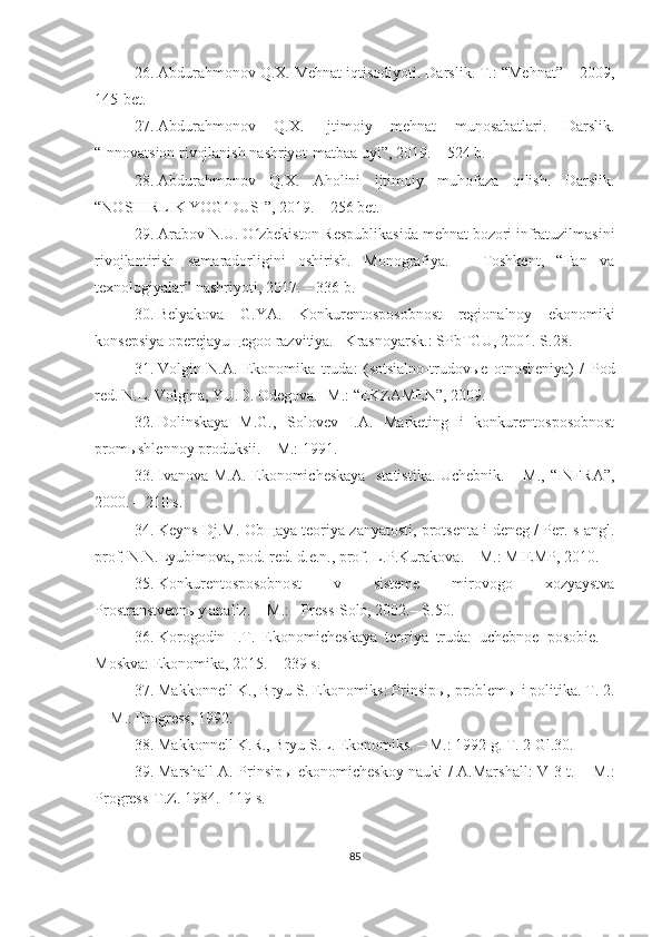 26. Abdurahmonov Q.X. Mehnat iqtisodiyoti. Darslik. T.: “Mehnat” – 2009,
145-bet. 
27. Abdurahmonov   Q.X.   Ijtimoiy   mehnat   munosabatlari.   Darslik.
“Innovatsion rivojlanish nashriyot-matbaa uyi”, 2019. – 524 b.
28. Abdurahmonov   Q.X.   Aholini   ijtimoiy   muhofaza   qilish.   Darslik.
“NOSHIRLIK YOG DUSI”, 2019. – 256 bet.ʻ
29. Arabov N.U. O zbekiston Respublikasida mehnat bozori infratuzilmasini	
ʻ
rivojlantirish   samaradorligini   oshirish.   Monografiya.   –   Toshkent,   “Fan   va
texnologiyalar” nashriyoti, 2017. – 336 b.
30. Belyakova   G.YA.   Konkurentosposobnost   regionalnoy   ekonomiki
konsepsiya operejayuщegoo razvitiya. –Krasnoyarsk.: SPbTGU, 2001. S.28.
31. Volgin   N.A.   Ekonomika   truda:   (sotsialno-trudovыe   otnosheniya)   /   Pod
red. N.L. Volgina, YU.D. Odegova. -M.: “EKZAMEN”, 2009. 
32. Dolinskaya   M.G.,   Solovev   I.A.   Marketing   i   konkurentosposobnost
promыshlennoy produksii. – M.: 1991. 
33. Ivanova M.A. Ekonomicheskaya   statistika. Uchebnik. – M., “INFRA”,
2000. – 210 s.
34. Keyns Dj.M. Obщaya teoriya zanyatosti, protsenta i deneg / Per. s angl.
prof. N.N.Lyubimova, pod. red. d.e.n., prof. L.P.Kurakova. – M.: MIEMP, 2010.
35. Konkurentosposobnost   v   sisteme   mirovogo   xozyaystva
Prostranstvennыy analiz. -  M.:   Press-Solo, 2002.– S.50.
36. Korogodin   I.T.   Ekonomicheskaya   teoriya   truda:   uchebnoe   posobie.   –
Moskva: Ekonomika, 2015. – 239 s.
37. Makkonnell K., Bryu S. Ekonomiks: Prinsipы, problemы i politika. T. 2.
–  M.: Progress, 1992.
38. Makkonnell K.R., Bryu S.L. Ekonomiks. – M.: 1992 g. T. 2 Gl.30.
39. Marshall A. Prinsipы ekonomicheskoy nauki / A.Marshall: V 3 t. – M.:
Progress-T.Z. 1984. -119 s.
85 