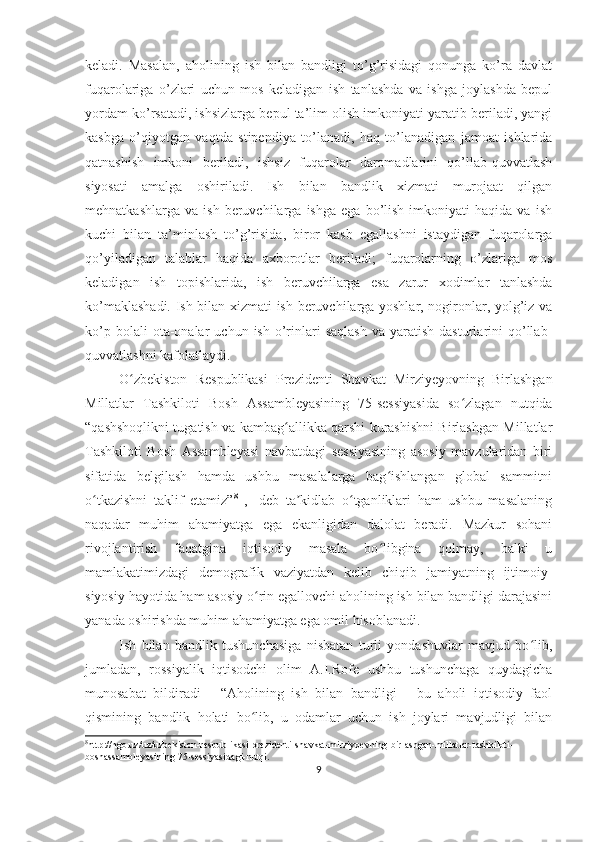 keladi.   Masalan,   aholining   ish   bilan   bandligi   to’g’risidagi   qonunga   ko’ra   davlat
fuqarolariga   o’zlari   uchun   mos   keladigan   ish   tanlashda   va   ishga   joylashda   bepul
yordam ko’rsatadi, ishsizlarga bepul ta’lim olish imkoniyati yaratib beriladi, yangi
kasbga   o’qiyotgan   vaqtda   stipendiya   to’lanadi,   haq   to’lanadigan   jamoat   ishlarida
qatnashish   imkoni   beriladi,   ishsiz   fuqarolar   daromadlarini   qo’llab-quvvatlash
siyosati   amalga   oshiriladi.   Ish   bilan   bandlik   xizmati   murojaat   qilgan
mehnatkashlarga   va   ish   beruvchilarga   ishga   ega   bo’lish   imkoniyati   haqida   va   ish
kuchi   bilan   ta’minlash   to’g’risida,   biror   kasb   egallashni   istaydigan   fuqarolarga
qo’yiladigan   talablar   haqida   axborotlar   beriladi;   fuqarolarning   o’zlariga   mos
keladigan   ish   topishlarida,   ish   beruvchilarga   esa   zarur   xodimlar   tanlashda
ko’maklashadi. Ish bilan xizmati ish beruvchilarga yoshlar, nogironlar, yolg’iz va
ko’p  bolali  ota-onalar   uchun  ish  o’rinlari  saqlash  va  yaratish   dasturlarini  qo’llab-
quvvatlashni kafolatlaydi. 
O zbekiston   Respublikasi   Prezidenti   Shavkat   Mirziyeyovning   Birlashganʻ
Millatlar   Tashkiloti   Bosh   Assambleyasining   75-sessiyasida   so zlagan   nutqida	
ʻ
“qashshoqlikni tugatish va kambag allikka qarshi kurashishni Birlashgan Millatlar	
ʻ
Tashkiloti   Bosh   Assambleyasi   navbatdagi   sessiyasining   asosiy   mavzularidan   biri
sifatida   belgilash   hamda   ushbu   masalalarga   bag ishlangan   global   sammitni	
ʻ
o tkazishni   taklif   etamiz”	
ʻ 8
  ,-   deb   ta kidlab   o tganliklari   ham   ushbu   masalaning	ʼ ʻ
naqadar   muhim   ahamiyatga   ega   ekanligidan   dalolat   beradi.   Mazkur   sohani
rivojlantirish   faqatgina   iqtisodiy   masala   bo libgina   qolmay,   balki   u	
ʻ
mamlakatimizdagi   demografik   vaziyatdan   kelib   chiqib   jamiyatning   ijtimoiy-
siyosiy hayotida ham asosiy o rin egallovchi aholining ish bilan bandligi darajasini	
ʻ
yanada oshirishda muhim ahamiyatga ega omil hisoblanadi.
Ish   bilan   bandlik   tushunchasiga   nisbatan   turli   yondashuvlar   mavjud   bo lib,	
ʻ
jumladan,   rossiyalik   iqtisodchi   olim   A.I.Rofe   ushbu   tushunchaga   quydagicha
munosabat   bildiradi   -   “Aholining   ish   bilan   bandligi   -   bu   aholi   iqtisodiy   faol
qismining   bandlik   holati   bo lib,   u   odamlar   uchun   ish   joylari   mavjudligi   bilan	
ʻ
8
http://ngo.uz/uz/uzbekiston-respublikasi-prezidenti-shavkat-mirziyoevning-birlashgan-millatlar-tashkiloti-
boshassambleyasining-75-sessiyasidagi-nutqi.
9 