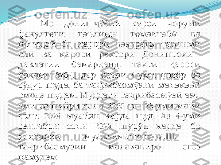  Мо дониш ҷӯ    	ёни курси чоруми  
факултети        	
таълими томактабӣ ва
   	
ибтидоӣ бо қ      	арори вазорати таълими
   	
олӣ ва қ    	арори ректори Д о  	нишгоҳи  
 	
давлатии Самар қ ,     	анд таҳти қарори
 	
рақами 370- IJ      	дар санаи 4 -  	уми ноябр    	ба
 	
судур шуда ,   	ба таҷрибаомӯзии  	малакавӣ  
  .     	
омода шудем Муддати таҷрибаомӯзӣ аз 4 -
 
уми сентябри     202	соли 3  то     25 -    	уми майи
  202	
соли 4  муайян     .   	карда шуд Аз 4 -  	уми
сентябри     20	
соли 23  шурӯъ   ,   	карда бо
 	
роҳбарии муаллим аГиясова . Ш .    
 
таҷрибаомӯзии малакави  	ро о ғ  	оз
.	
намудем 