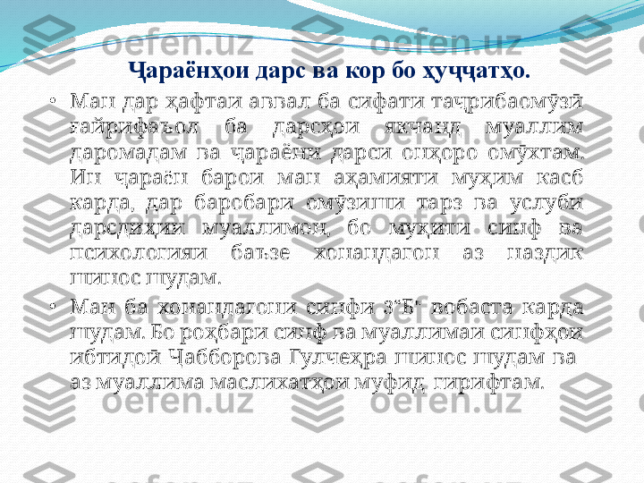 араёнҳои дарс ва кор бо ҳу атҳоҶ ҷҷ .
•
             	
Ман дар ҳафтаи аввал ба сифати таҷрибаомӯзӣ
         
ғайрифаъол ба дарсҳои якчанд муаллим
          . 
даромадам ва ҷараёни дарси онҳоро омӯхтам
  ë            
Ин ҷара н барои ман аҳамияти муҳим касб
,             
карда дар баробари омӯзиши тарз ва услуби
  ,         
дарсдиҳии муаллимон бо муҳити синф ва
         
психологияи баъзе хонандагон аз наздик
  .
шинос шудам
•
       
Ман ба хонандагони синфи 3 “ Б "      	вобаста карда
.             	
шудам Бо роҳбари синф ва муаллимаи синфҳои
 
ибтидоӣ Ҷабборова    	Гулчеҳра шинос        	шудам ва
         .	
аз муаллима маслихатҳои муфид гирифтам 