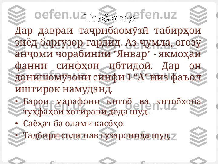 Тадбирҳо
Д  ар д      	авраи таҷрибаомӯзӣ табирҳои
    .    ,   	
зиёд баргузор гардид Аз ҷумла оғозу
   " " -   
анҷоми чорабинии Январ якмоҳаи
    .     
фанни синфҳои ибтидоӣ Дар он
 
донишомӯзони синфи  1-“ А ”      	низ фаъол
 	
иштирок намуданд . 
•
         	
Барои марафони китоб ва китобхона
      .
туҳфаҳои хотиравӣ дода шуд .
•
     
Саёҳат ба олами касбҳо .
•
       
Тадбири соли нав гузаронида шуд . 