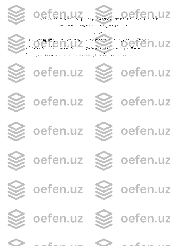 O’zbekiston mustaqilligi yo’lidagi dastlabki qadamlar. O’zbekistonda
Prezidentlik boshqaruvining joriy etilishi .
Reja:
1.XX asrning 80-yillari oxirlarida O’zbekistonning ijtimoiy-iqtisodiy ahvoli.
2. “Paxta ishi”, “O’zbeklar ishi”ning yuzaga kelishi va uning oqibatlari.
3. Farg’ona voqealarini kelib chiqishining sabablari va oqibatlari.
  