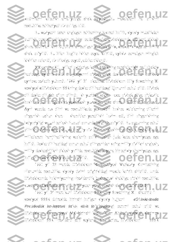 xodimlarni   ko'tarish   amaliyotiga   chek   qo'yildi,   bu   masalalarni   hal   qilishni
respublika rahbariyati o'z qo'Iiga oldi.
Bu   vaziyatni   teran   anglagan   rahbarning   jasorati   bo'lib,   siyosiy   mutelikdan
qutilish   tomon   tashlangan   muhim   qadam   bo'ldi.O'zbekistonda   adolatni   tiklash
chora-tadbirlari  ko'rildi, to'qib chiqarilgan «o'zbek ishi», «paxta ishi»ga tamomila
chek   qo’yildi.   Bu   bilan   bog'liq   ishlar   qayta   ko'rildi,   aybsiz   qamalgan   minglab
kishilar oqlandi, o'z oilasiga qaytdi, adolat tiklandi.
XX asrning 80 – yillari  oxir lariga kelib SSSRning parchalanishi real obektiv
haqiqatga   aylanib   qoldi.   Bu   jarayonni   о‘zbek   tiliga   davlat   tili   maqomi   berilishi
ayniqsa   tezlatib   yubordi.   1989 -   yil   21 -   oktabrda   О‘zbekiston   Oliy   Sovetining   XI
sessiyasi «О‘zbekiston SSRning davlat tili haqida»gi Qonunni qabul qildi. О‘zbek
tili   davlat   tili   deb   e’lon   qilindi.   Ish   yuritish   sekin   –   asta   о‘zbek   tiliga   о‘tkazila
boshlandi, uni о‘rganishni  yaxshilash  yuzasidan aniq chora – tadbirlar  belgilandi.
Ayni   vaqtda   rus   tilini   va   respublikada   yashovchi   boshqa   xalqlarning   tillarini
о‘rganish   uchun   shart   –   sharoitlar   yaratilishi   lozim   edi,   tilni   о‘rganishning
ixtiyoriyligi va uni tanlash huquqi qonunda belgilab qо‘yildi. Bu qonunning qabul
qilinishi о‘zbek xalqi, shu xalq milliy о‘z - о‘zini anglashining о‘sishi, respublikada
millatlararo   hamjihatlikning   saqlanib   qolishi   uchun   juda   katta   ahamiyatga   ega
bо‘ldi. Davlat tili haqidagi qonun qabul qilinganidan sо‘ng milliy о‘zlikni anglash,
milliy   davlatchilikni   tiklash   yо‘lida   respublikada   yana   bir   tarixiy   ahamiyatga   ega
bо‘lgan muhim siyosiy qadam qо‘yildi. 
1990   yil   23   martda   О‘zbekiston   Kompartiyasi   Markaziy   Komitetining
Plenumida   respublika   siyosiy   tizimi   tо‘g‘risidagi   masala   kо‘rib   chiqildi.   Unda
О‘zbekistonda   hokimiyatning   Prezidentlik   boshqaruvi   shakliga   о‘tishi   respublika
suvereniteti va davlatchiligida mohiyatan yangi bosqich ekanligi ta’kidlandi.
1990   yil   24   mart   kuni   О‘zbekiston   SSR   Oliy   Sovetining   XII   chaqiriq   1   –
sessiyasi   SSSR   doirasida   birinchi   bо‘lgan   siyosiy   hujjatni   —   «О‘zbekistonda
Prezidentlik   boshqaruvi   ta’sis   etish   tо‘g‘risida» gi   qarorni   qabul   qildi   va
О‘zbekiston   Kompartiyasi   MK   birinchi   kotibi   Islom   Abdug‘aniyevich   Karimov
О‘zbekiston   SSR   Prezidenti   etib   saylandi.   Shu   tariqa,   О‘zbekiston   —   SSSR 