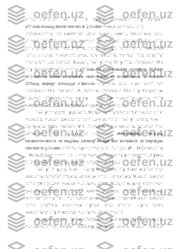 qilina   boshlandi.   1991   yil   15   fevralda   О‘zbekiston   Oliy   Kengashi
«О‘zbekistonning davlat ramzlari tо‘g‘risida»  maxsus qaror qabul qildi.
О‘zbekistonning   о‘z   suvereniteti   uchun   kurashi,   avvalo,   respublikada   qabul
qilingan   har   bir   qonunning   mazmuni   va   mohiyati   jihatidan   sobiq   Ittifoq
qonunlaridan   tubdan   farq   qilishida,   bundan   tashqari,   har   bir   qonun   avvalgidek
Ittifoq   qonuniga   moslashtirib   emas,   balki   respublika   manfaati   ifoda   etilganligi
bilan   ajralib   tura   boshladi.   Xususan,   1991   yilning   22   iyo’lida   О‘zbekiston   SSR
Oliy   Kengashi   Prezidiumining   «О‘zbekiston   SSR   hududida   joylashgan   Ittifoqqa
bо‘ysunuvchi   davlat   korxonalari,   muassasalari   va   tashkilotlarini   О‘zbekiston
SSRning   huquqiy   tobeligiga   о‘tkazish»   tо‘g‘risida   qabul   qilgan   qarori   ham
О‘zbekiston   SSR   Prezidenti   I.A.   Karimov,   О‘zbekiston   SSR   Oliy   Kengashi   va
hukumati   О‘zbekistonning   siyosiy   –   iqtisodiy   mustaqilligi,   uning   milliy
suvereniteti uchun dadil qadamlar tashlaganligining isboti  edi .
1991 yilning aprel oyiga kelib, Markaz о‘zining ta’sir doirasini saqlab qolish
maqsadida   mustaqil   davlatlar   ittifoqini   tuzishga   intildi.   1991   yil   aprelda   Novo   –
Ogoryovoda   SSSR   Prezidenti   M.S.   Gorbachevning   9   respublika   rahbarlari   bilan
uchrashuvi   bо‘ldi.   Ishtirokchilar   tomonidan   «Mamlakatdagi   vaziyatni
barqarorlashtirish   va   tanglikni   bartaraf   etishga   doir   kechiktirib   bо‘lmaydigan
choralar tо‘g‘risida»  qо‘shma Bayonot imzolandi. Bu hujjat  «9 + 1»  (9 respublika
+ Markaz) degan nomni oldi. Uning mazmuni markazning yon berganini, Kiyevda
bildirilgan fikr – mulohazalarga rozi bо‘lganini kо‘rsatadi. 
1991   yil   3   iyunda   Novo   –   Ogoryovoda   SSSR   Oliy   Soveti   vakillari   bilan
Respublika rahbarlari  о‘rtasida uchrashuv bо‘ldi. Uchrashuvda Mustaqil  davlatlar
ittifoqi   (MDI)  tuzish   masalasi  muhokama  qilindi.  Mulk,  til  va  yangi  shartnomani
tasdiqlash   tartibi   tо‘g‘risida   keskin   munozara   bо‘ldi.   Uchrashuvda
ishtirokchilarning fikr – mulohazalari asosan inobatga olingan «Mustaqil davlatlar
ittifoqi   tо‘g‘risida   shartnoma»   loyihasi   ishlab   chiqildi.   Loyiha   barcha
Respublikalar Oliy Sovetlariga muhokama uchun jо‘natildi. 
Mazkur   shartnoma   loyihasi   О‘zbekiston   Oliy   Sovetida   1991   yil   14   iyunda
muhokama   qilindi.   Kengash   Federatsiya   tamoyillari   asosida   Mustaqil   Davlatlar 