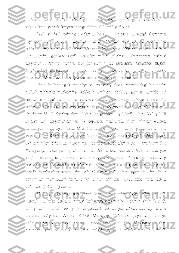 Ittifoqini   tuzish   tarafdori   ekanligini   bildirdi.   Shu   bilan   birga   u   Respublikalar
vakolatlarini yanada kengaytirishga doir takliflarni ilgari surdi. 
1991   yil   iyul   oyining   oxirlarida   Novo   –   Ogoryovoda   yangi   shartnoma
loyihasini   uzil   –   kesil   tayorlash   uchun   Markaz   vakillari   va   Respublika
rahbarlarining   uchrashuvi   bо‘ldi.   Markazni   ham,   Respublikalar   rahbarlarini   ham
qanoatlantiradigan   «Mustaqil   Davlatlar   Ittifoqi   tо‘g‘risida   shartnoma»   loyihasi
tayyorlandi.   Ammo   hamma   rozi   bо‘lgani   holda   «Mustaqil   Davlatlar   Ittifoqi
tо‘g‘risidagi   shartnoma» ni   imzolash   1991   yil   20   avgust   kuniga   qoldirildi.   SSSR
Prezidenti M.S. Gorbachev Qrimga dam olish uchun jо‘nab ketdi.
Biroq   ittifoqning   kompartiya   va   markaziy   davlat   apparatidagi   bir   necha
nufuzli   rahbarlar   markazning   yakka   hokimligini   cheklaydigan   va   kamida   olti
respublikani   Ittifoqdan   chetda   qoldiradigan   bu   shartnomaga   qо‘shila   olmadi.   Bu
rahbarlar   oliy   hokimiyat   mahkamalaridagi   asosiy   lavozimlarni   egallab   turar   edi.
Prezident   M.   Gorbachev   dam   olishga   ketganidan   foydalanib,   ular   1991   yil   18
avgust   kuni   tayyorlangan   va   19   avgustda   matbuotda   e’lon   qilingan   «Sovet
rahbariyatining   Bayonoti»da   M.S.   Gorbachevning   salomatligi   yomonlashdi,   shu
sababli uning SSSR Prezidenti vazifalarini ijro etish imkoniyati yо‘q, degan soxta
axborot   bilan   chiqdilar.   Bayonotda   Prezident   vakolatlari   vitse   –   prezident   G.I.
Yanayevga   о‘tkazilganligi   e’lon   qilindi.   Aslida   esa   Prezident   M.S.   Gorbachyov
sog‘   –   salomat   edi,   ammo   о‘zini   himoya   qila   olmadi.   Fitnachilar   noqonuniy
ravishda   uni   о‘z   vazifasidan   chetlashtirdi   va   mamlakatdan,   xalqdan,   dunyodan
ajratib, barcha aloqa vositalarini uzib, 72 soat qamal qilib qо‘ygan edi. Fitnachilar
tomonidan   mamlakatni   idora   qilish   uchun   SSSRda   Favqulodda   holat   davlat
qо‘mitasi (GKCHP) tuzildi.
1991   yil   18   avgustda   mamlakatda   favqulodda   holat   e’lon   qilindi.
Favqulodda holat davlat qо‘mitasi faoliyatiga qarshi B.N. Yelsin boshchilik qildi.
Uning farmoni bilan 1991 yil 22 avgustda KPSS faoliyati tо‘xtatiladi, keyinchalik
taqiqlab   qо‘yiladi.   Ammo   KPSS   Markaziy   Qо‘mitasi   joylardagi   partiya
qо‘mitalaridan   tо‘ntarishni   qо‘llab   –   quvvatlashni   talab   qildi.   Moskva   va   boshqa
bir   necha   yirik   shahar   kо‘chalariga   qо‘shinlar,   shu   jumladan   tanklar   kiritildi, 