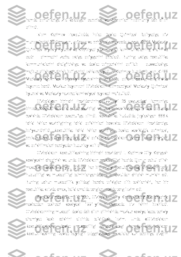 hamda   qonunlariga   zid   keladigan   qarorlari   va   farmonlari   noqonuniy   deb   e’lon
qilindi.
Islom   Karimov   Favqulodda   holat   Davlat   Qо‘mitasi   faoliyatiga   о‘z
munosabatini bildirmagan, qо‘rqoq va prinsipsiz mavqeda turgan KPSS Markaziy
Qо‘mitasi Siyosiy Byurosi va Kotibiyati yuz minglab kommunistlarning sha’ni va
qadr   –   qimmatini   zarba   ostiga   qо‘yganini   qoraladi.   Buning   ustiga   respublika
kommunistlarini   chalg‘itishga   va   davlat   tо‘ntarishini   qо‘llab   –   quvvatlashga
majbur qilishga urinish bо‘lganini oshkora aytdi. I. Karimov bundan buyon KPSS
Markaziy   Qо‘mitasi   Siyosiy   Byurosining   tarkibida   qola   olmasligi   tо‘g‘risida
bayonot   berdi.   Mazkur   bayonotni   О‘zbekiston   Kompartiyasi   Markaziy   Qо‘mitasi
byurosi va Markaziy nazorat komissiyasi rayosati ma’qulladi. 
О‘zbekiston   birinchi   Prezidentining   1991   yil   25   avgustdagi   Farmoniga
binoan   Respublika   ichki   ishlar   vazirligi   va   Davlat   xavfsizligi   qо‘mitasi   qonuniy
ravishda   О‘zbekiston   tasarrufiga   olindi.   Respublika   hududida   joylashgan   SSSR
ichki   ishlar   vazirligining   ichki   qо‘shinlari   bevosita   О‘zbekiston   Prezidentiga
bо‘ysundirildi.   Respublika   ichki   ishlar   vazirligi,   Davlat   xavfsizlik   qо‘mitasi,
prokuraturasi,   adliya  organlari,  ichki   qо‘shinlar,   Turkiston   harbiy   okrugi   qismlari
va qо‘shilmalari partiyadan butunlay xoli qilindi.
O’zbekiston   Respublikasining   birinchi   prezidenti   I.   Karimov  Oliy   Kengash
sessiyasini  chaqirish va unda O’zbekiston mustaqilligi haqida Qonun qabul qilish
masalasini   keskin   qo`ydi.   Chunki   har   bir   milliy   respublikaning   chinakam   teng
huquqliligi   va   mustaqilligi   ta'minlangandagina   tanazzuldan   chiqish   mumkin   edi.
Buning   uchun   mustaqillik   yolidagi   barcha   to‘siglar   olib   tashlanishi,   har   bir
respublika so`zda emas, balki amalda tenglar orasida teng lozim edi. 
Ayni  shu  maqsadlarni  ko`zlab, O’zbekistonOliy  Kengashining  XII  chaqiriq
navbatdan   tashqari   sessiyasi   1991-yil   31-avgustda   o`z   ishini   boshladi.
O`zbekistonning mustaqil davlat deb e'lon qilinishida mazkur sessiya katta tarixiy
ahamiyat   kasb   etishini   alohida   ta'kidlash   lozim.   Unda   «O`zbekiston
Respublikasining   davlat   mustaqilligi   to`g`risida»gi   hamda   «O`zbekiston
Respublikasining   Davlat   bayrog`i   to'ggrisida»gi   masalalar   kun   tartibiga   qizg`in 