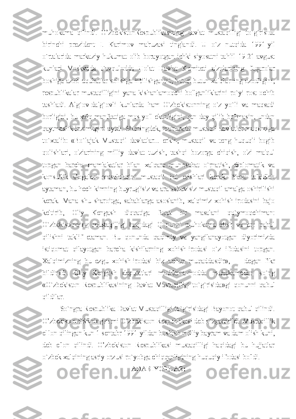 muhokama   qilindi.   O’zbekistonRespublikasining   davlat   mustaqilligi   to`g`risida
birinchi   prezident   I.   Karimov   ma'ruzasi   tinglandi.   U   o`z   nutqida   1991-yil
o`rtalarida   markaziy   hukumat   olib   borayotgan   ichki   siyosatni   tahlil   19-21-avgust
kunlari   Moskvada   Favqulodda   Holat   Davlat   Komiteti   a'zolarining   fuqarolar
boshiga azob-uqubatlar solishga intilishganini, butun-butun xalqlarning ozodligini,
respublikalar   mustaqilligini   yana   kishanlamoqchi   bo'lganliklarini   ro`yi   rost   ochib
tashladi.   Alg`ov-dalg`ovli   kunlarda   ham   O`zbekistonning   o`z   yo`li   va   maqsadi
borligini,  bu  xalq  manfaatiga  mos   yo'l   ekanligini,  qan-day   qilib  bo'lmasin,  undan
qaytmaslik lozimligini aytdi. Shuningdek, ma'ruzada mustaqil davlatlar maqomiga
to`xtalib:   «Bo`lajak   Mustaqil   davlatlar...   erkin,   mustaqil   va   teng   huquqli   bogib
qolishlari,   o'ziarining   milliy   davlat   tuzish,   tashqi   bozorga   chiqish,   o'zi   ma'qul
topgan   barcha   mamlakatlar   bilan   xalqaro   munosabat   o`rnatish,   diplomatik   va
konsullik   alogalari   masalalarini   mustaqil   hal   etishlari   kerak.   Yana   ta'kidlab
aytaman, bu hech kimning buyrug'isiz va aralashuvisiz mustaqil amalga oshirilishi
kerak.   Mana   shu   sharoitga,   sabablarga   asoslanib,   xalqimiz   xohish-irodasini   bajo
keltirib,   Oliy   Kengash   diqqatiga   faqat   bir   masalani   qo`ymoqchiman:
O`zbekistonning   mustaqilligi   haqidagi   Qonunni   muhokama   etish   va   uni   qabul
qilishni   taklif   etaman.   Bu   qonunda   qadimiy   va   yangilanayotgan   diyorimizda
istiqomat   qilayotgan   barcha   kishilarning   xohish-irodasi   o`z   ifodasini   topgan.
Xalqimizning   bu   ezgu   xohish-irodasi   biz   uchun   muqaddasdir»,   —   degan   fikr
bildirildi.   Oliy   Kengash   deputatlari   moddama-modda   muhokamadan   so`ng
«O`zbekiston   Respublikasining   Davlat   Mustaqilligi   to`g`risida»gi   qonunni   qabul
qildilar. 
So`ngra Respublika Davlat Mustaqilligi to`g`risidagi Bayonot qabul qilindi.
O’zbekiston SSRning nomi O’zbekiston Respublikasi deb o`zgartirildi. Mustaqillik
e' lon qilingan kun 1-sentabr 1991-yildan boshlab milliy bayram va dam olish kuni,
deb   e'lon   qilindi.   O’zbekiston   Respublikasi   mustaqilligi   haqidagi   bu   hujjatlar
o`zbek xalqining asriy orzusi ro`yobga chiqqanligining huquqiy ifodasi bo'ldi. 
ADABIYOTLAR: 