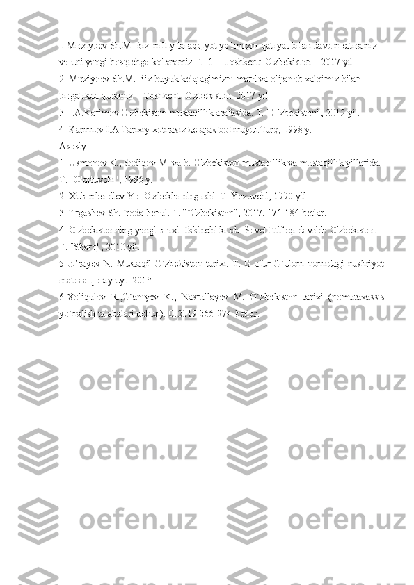 1.Mirziyoev Sh.M. Biz milliy taraqqiyot yo'limizni qat'iyat bilan davom ettiramiz 
va uni yangi bosqichga ko'taramiz. T. 1. - Toshkent: O'zbekiston .. 2017 yil.
2. Mirziyoev Sh.M. Biz buyuk kelajagimizni mard va olijanob xalqimiz bilan 
birgalikda quramiz. - Toshkent: O'zbekiston. 2017 yil.
3. I.A.Karimov O'zbekiston mustaqillik arafasida. T. "O'zbekiston", 2012 yil.
4. Karimov I.A Tarixiy xotirasiz kelajak bo'lmaydi.Tarq, 1998 y.
Asosiy
1. Usmonov K., Sodiqov M. va b. O'zbekiston mustaqillik va mustaqillik yillarida. 
T. "O'qituvchi", 1996 y.
2. Xujamberdiev Yo. O'zbeklarning ishi. T. Yozuvchi, 1990 yil.
3. Ergashev Sh. Iroda bepul. T. ”O'zbekiston”, 2017. 171-184 betlar.
4. O'zbekistonning yangi tarixi. Ikkinchi kitob. Sovet Ittifoqi davrida O'zbekiston. 
T. "Sharq", 2010 yil.
5. Jo’rayev   N.   Mustaqil   O`zbekiston   tarixi.   T.   G`afur   G`ulom   nomidagi   nashriyot
matbaa ijodiy uyi. 2013.
6. Х oliqulov   R.,G`aniyev   K.,   Nasrullayev   M.   O`zbekiston   tarixi   (nomutaxassis
yo`nalish talabalari uchun). C.2019.266-274-betlar. 
