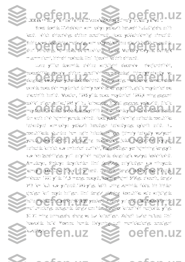 1.XX asrni 80-yillari oxirlarida O’zbekistonning ijtimoiy-iqtisodiy ahvoli.
Sovet davrida O‘zbekiston   xom- ashyo   y etkazib beruvchi hududligicha qolib
ketdi.   Ishlab   chiqarishga   e’tibor   qaratilmadi.   Pax ta   yakkahokimligi   o‘rnatildi.
Sobiq sovet davlatining markaziga xom-ashyoni ko‘proq etkazib berish maqsadida
cho‘l   zonalariga   ham   paxta   ekila   boshlandi.   Bu   esa   Markaziy   Osiyoda   ekologik
muammolarni, birinchi navbatda Orol fojeasini keltirib chiqardi.
Uzoq   yilllar   davomida   qishloq   xo`jaligini   ekstensiv     rivojlantirilishi,
paxtachilikka   аsosiy   e`t i bor   qaratilishi   mamlakatdagi   ijtimoiy-iqtisodiy   va
ekogologik vaziyatni yana keskinlashtirdi.  Buning ustiga markazning ko`rsatmalari
asosida paxta ekin maydonlari doimiy ravishda kengaytirilib, g`alla maydonlari esa
qisartirilib   borildi.   Masalan,   1985-yilda   paxta   maydonlari   1989,8   ming   gegtarni
tashkil   qilgan   bo`lsa,1986-yil   bu   ko`rsatgich   2054,0   gegtarga   yetkazildi.   G`alla
maydonlari muttasil ravishda kamaytirilib borildi. Bunday nomutanosiblik chetdan
don sotib olish hajmini yanada oshirdi. Paxta yakka hokimligi oqibatida respublika
iqtisodiyoti   xom-ashyo   yetkazib   beradigan   iqtisodiyotga   aylanib   qoldi.   Bu
respublikada   shundoq   ham   og`ir   holatda   bo`lgan   ijtimoiy–iqtisodiy   vaziyatni
yanada   keskinlashtirdi.   Markazning   paxtachlikni   jadal   rivojlantirish   siyosati
oqibatida   ko`plab   suv   omborlari   qurilishi,   sug’oriladigan   yer   hajmining   kengayib
suv   isrofgarchiligiga   yo`l   qo`yilishi   natijasida   ekogologik   vaziyat   keskinlashdi.
Amudaryo,   Sirdaryo   daryolaridan   Orol   dengiziga   qo`yiladigan   suv   nihoyatda
kamayib   ketdi.Orol   fojiasi   ro`y   berdi.   Oqibatda   dengiz   1969-yildagi   holatiga
nisbatan   1990-yilda   14,5   metrga   pasaydi,   suvning   hajmi   54%ga   qisqarib,   dengiz
743   km   kub   suv   yo’qotdi.1989-yilga   kelib   uning   zaminida   ikkita   bir   biridan
ajralgan   ko`l   paydo   bo`lgan.   Orol   dengizi   o`zining   Respublika   xalq   xo`jaligida
baliq   mahsulotlar   yetishtirishdagi   yetakchi   o`rinini   yo`qotdi.   Mutaxassislarning
ma`lumotlariga   qaraganda   dengiz   atrofidan   buronlar   ko`tarilishi   natijasida   yiliga
50-70   ming   tonnagacha   chang   va   tuz   ko`tarilgan.   Zaharli   tuzlar   nafaqat   Orol
havzasida   balki   Yevropa   hamda   Osiyoning   turli   mamlakatlariga   tarqalgani
kuzatilgan. 