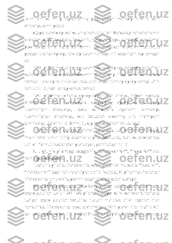 Islom   dini   va   milliy   bayramlarning   yo‘q   qilinishi   ma’naviy   bo‘shliq   kelib
chiqishiga zamin yaratdi.
«Qayta qurish» siyosati va uning barbod bo'Iishi Markazdagi rahbarlar hamon
sotsializm   «afzallik»laridan   foydalanib,   jamiyatni   «qayta   qurish»ga,   sotsializmni
yaxshilashga   umid   bog'lar   edi.   Ammo   ular   mamlakatni   sotsializmning   o'zi,   u
yaratgan totalitar siyosiy, iqtisodiy tuzum inqirozga olib kelganligini pay-qamagan
edi.
1987- yildagi mavjud siyosiy tuzumni va iqtisodiyotga partiyaviy rahbarlikni
saqlab qolgan holda xo'jalik mexanizmini isloh qilish yo'lidagi urinish ham samara
bermadi. Iqtisodiy islohotlar tez orada qotib qolgan ijtimoiy-siyosiy tizimga urilib
barbod bo'Idi, hech qanday samara bermadi.
1980-   yillarning   oxirlarida   siyosiy   tizimni   isloh   qilishga,   birinchi   navbatda
KPSS(Sovet   Ittifoqi   kommunistik   partiyasi)ning   siyosiy   va   mafkuraviy
hukmronligini   cheklashga,   davlat   va   xo'jalik   organlarini   kompartiya
hukmronligidan   chiqarishga,   xalq   deputatlari   sovetining   to'la   hokimiyatini
ta'minlashga urinish bo'Idi. Ammo bu sa'y-harakatlar ham behuda ketdi.
To'g'ri,   jamiyatni   demokratlashtirish,   oshkoralik,   turli   xil   fikrlar   bildirishga
imkon   berish   tomon   ijobiy   qadamlar   qo'yildi.   Matbuotda,   radio   va   televidenieda
turli xil fikr-mulohazalar erkin yoziladigan, gapiriladigan bo'Idi.
2. Turg‘unlik   yillaridagi   qatag‘onlik.   “O‘zbeklar   ishi”,   ”Paxta   ishi”   deb
nom olgan jarayonla r .
Turg‘unlik yillarida O‘zbekistonda xalqni chalg‘itish maqsadida “paxta ishi”,
“o‘zbeklar ishi” degan bahonalar o‘ylab topildi. Natijada, 80-yillarning o‘rtalaridan
O‘zbekistonda qonunsizlik, yashirin qatag‘onlik harakatlari kuchaydi .
Sobiq   SSSR   prokuraturasi,   Xavfsizlik   komiteti   tashabbusi   bilan   bir   necha
tergov   guruhlari   tuzildi .1983-1989   yillarda   T.Gdlyan   va   N.Ivanovlar   rahbarligida
tuzilgan   tergov   guruhlari   respublika   huquqni   muhofaza   qilish   organlari   bilan
hamkorlikda   O‘zbekistonda   paxta   etishtirishda   qo‘shib   yozish   bilan   bog‘liq   800
dan   oshiq   tergov   ishlari   olib   bordilar.Shu   ishlar   bo‘yicha   5   ming   kishi   qamoqqa 