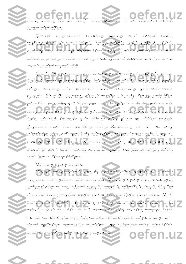 olindi,   ularning   600   dan   oshig‘i   rahbar   xodimlar,   10   tasi   sotsialistik   mehnat
qahramonlari edilar. 
Qamoqa   olinganlarning   ko‘pchiligi   qonunga   xilof   ravishda   sudsiz,
belgilanganidan   oshiq   muddatlarda   qamoqxonalarda   ushlab   turildi.Bu   o‘zbek
xalqining   mavjud   tuzumga   nisbatan   ishonchsizligini,   rahbar   xodimlar   va   huquq-
tartibot organlariga nisbatan noroziligini kuchaytirdi. O‘zbekistonda qo‘pol tarzda
inson huquqlari poymol etildi. 
Qatag‘onlik siyosatining oqibatida xususiy mulk, asriy an’analar yo‘q qilindi.
Davlat   hukmronligi,   partiya   yakka   hokimligi   o‘rnatildi.Sovet   tuzumiga   qarshi
bo‘lgan   xalqning   ilg‘or   qatlamlarini   davlat   boshqaruviga   yaqinlashtirmaslik
siyosati olib borildi.Hukumatga xalaqit bermasligi uchun ziyolilar tag-tomiri bilan
yo‘qotildi.Har   qanday   yo‘l   bilan   sovet   davlatining   kuch   qudratini   saqlab   turish
asosiy   maqsad   edi.Ilg‘or   g‘oyalar   yo‘qotildi.Ko‘zga   ko‘ringan   olimlar,   shoir   va
davlat   arboblari   shafqatsiz   yo‘q   qilingan.Milliy   g‘urur   va   o‘zlikni   anglash
g‘oyalarini   ildizi   bilan   quritishga   intilgan.Xalqlarning   tili,   dini   va   asriy
an’analariga tajovuz qilingan.Diniy qadriyatlar toptalgan.Pirovard natijada yagona
sovet   xalqini   tashkil   etishga   harakat   bo‘ldi.   Fikrlash,   so‘z   va   e’tiqod   erkinligi
cheklangan.Sovet   xalqini   boshqa   xalqlardan   ajratib   iskanjada   ushlangan,   zo‘rlik
orqali kamchiliklar yashirilgan.
Ma’muriy-siyosiy biqiqlik .
1980-yillarning boshlarida sovet siyosiy tizimi, xo‘jalik yuritish usuli o‘zining
rivojlanish imkoniyatlarini batamom tugatdi.   Ma’muriy-siyosiy biqiqlik kuchaydi,
jamiyat a’zolari mehnat  intizomi pasaydi, loqaydlik, befarqlik kuchaydi. 80-yillar
o‘rtalarida   sovet   jamiyatida   «qayta   qurish»   boshlandi.Qayta   qurish   haqida   M.   S.
Gorbachev   KPSS   MK   ning   aprel   (1985   yil)   plenumida   taklif   kiritdi.   U nda
m ahsulot   ishlab   chiqarish   uchun   2   marta   ko‘p   tabiiy   resurslar,   energiya,   inson
mehnati sarf etilishi, temir, po‘lat, stanoklar ishlab chiqarish bo‘yicha dunyoda 1-
o‘rinni   egallashiga   qaramasdan   mamlakatda   raqobatbardosh   mahsulotlar   ishlab
chiqarishning yo‘lga qo‘yilmaganligi qayd etildi. 