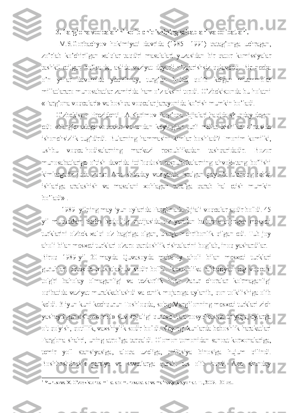 3. Farg’ona voqealarini kelib chiqishining sabablari va oqibatlari.
  M.S.Gorbachyov   hokimiyati   davrida   (1985—1991)   qatag’onga   uchragan,
zo’rlab   ko’chirilgan   xalqlar   taqdiri   masalalari   yuzasidan   bir   qator   komissiyalar
tashkil   etilgan   bo’lsa-da,   aslida   vaziyat   deyarli   o’zgarishsiz   qolaverdi.   Bir   necha
o’n   yillar   davomida   yechilmay,   turg’un   holda   qolib   kelgan   muammolar
millatlararo munosabatlar zamirida ham o’z aksini topdi. O’zbekistonda bu holatni
«Farg’ona voqealari» va boshqa voqealar jarayonida ko’rish mumkin bo’ladi.
O’zbekiston Prezidenti I.A.Karimov Farg’ona fojialari haqida shunday degan
edi:   «Farg’onadagi   voqealar   va   undan   keyingilar   turli   millat   kishilari   o’rtasida
ishonchsizlik   tug’dirdi.   Bularning   hammasini   kimlar   boshladi?   Imonim   komilki,
ushbu   voqea-hodisalarning   markazi   respublikadan   tashqaridadir.   Bozor
munosabatlariga   o’tish   davrida   ittifoqdosh   respublikalarning   ahvoli   tang   bo’lishi
kimlargadir   juda   zarur.   Ana   shunday   vaziyatda   istalgan   payt-da   ularning   ichki
ishlariga   aralashish   va   masalani   xohlagan   tarafga   qarab   hal   etish   mumkin
bo’ladi» 1
.
 1989- yilning may-iyun oylarida Farg'onada fojiali voqealar sodir bo'ldi. 45
yil   muqaddam   Stalin   bedodligi   natijasida   o'z   yeridan   badarg'a   qilingan   mesxeti
turklarini   o'zbek   xalqi   o'z   bag'riga   olgan,   ularga   mehribonlik   qilgan   edi.   Tub   joy
aholi bilan mesxeti turklari o'zaro qardoshlik rishtalarini bog'lab, inoq yashardilar.
Biroq   1989-yil   20-mayda   Quvasoyda   mahalliy   aholi   bilan   mesxeti   turklari
guruhlari   o'rtasida   mushtlashuv   sodir   bo'ldi.   Respublika   rahbariyatining   voqeani
to'g'ri   baholay   olmaganligi   va   tezkorlik   bilan   zarur   choralar   ko'rmaganligi
oqibatida vaziyat murakkablashdi  va etnik mojaroga aylanib, qon to'kilishiga olib
keldi. 3 iyun kuni kechqurun Toshloqda, so'ng Marg'ilonning mesxeti turklari zich
yashaydigan «Komsomol» suv xo'jaligi quruvchilari posyolkasida ur-yiqit, uylarga
o't qo'yish, qotillik, vaxshiylik sodir bo'ldi. Keyingi kunlarda beboshlik harakatlari
Farg'ona shahri, uning atrofiga tarqaldi. Olomon tomonidan sanoat korxonalariga,
temir   yo'l   stansiyasiga,   aloqa   uzeliga,   militsiya   binosiga   hujum   qilindi.
Boshboshdoqlik   partiya   va   sovetlarga   qarshi   tus   olib   bordi.   Ana   shunday
1
  YUnusova X. O’zbekistonda millatlaro munosabatlar va ma’naviy jarayonlar. T., 2009. 130-bet. 
