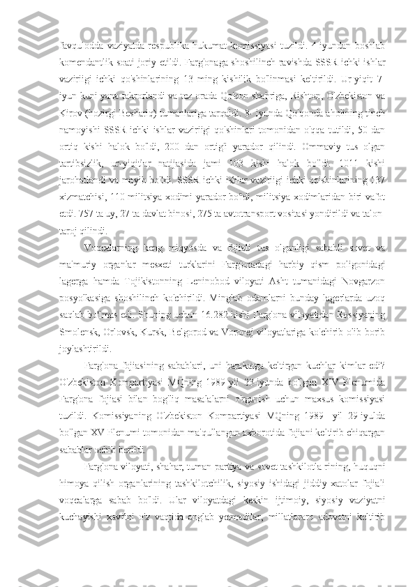 favqulodda   vaziyatda   respublika   hukumat   komissiyasi   tuzildi.   4-iyundan   boshlab
komendantlik soati joriy etildi. Farg'onaga shoshilinch ravishda SSSR ichki ishlar
vaziriigi   ichki   qo'shinlarining   13   ming   kishilik   bo'linmasi   keltirildi.   Ur-yiqit   7-
iyun kuni yana takrorlandi va tez orada Qo'qon shahriga, Rishton, O'zbekiston va
Kirov (hozirgi Beshariq) tumanlariga tarqaldi. 8- iyunda Qo'qonda aholining tinch
namoyishi   SSSR   ichki   ishlar   vaziriigi   qo'shinlari   tomonidan   o'qqa   tutildi,   50   dan
ortiq   kishi   halok   bo'ldi,   200   dan   ortig'i   yarador   qilindi.   Ommaviy   tus   olgan
tartibsizlik,   ur-yiqitlar   natijasida   jami   103   kishi   halok   bo'ldi.   1011   kishi
jarohatlandi  va mayib bo'ldi. SSSR ichki ishlar vaziriigi ichki qo'shinlarining 137
xizmatchisi, 110 militsiya xodimi yarador bo'ldi, militsiya xodimlaridan biri vafot
etdi. 757 ta uy, 27 ta davlat binosi, 275 ta avtotransport vositasi yondirildi va talon-
taroj qilindi.
Voqealarning   keng   miqyosda   va   fojiali   tus   olganligi   sababli   sovet   va
ma'muriy   organlar   mesxeti   turklarini   Farg'onadagi   harbiy   qism   poligonidagi
lagerga   hamda   Tojikistonning   Leninobod   viloyati   Asht   tumanidagi   Novgarzon
posyolkasiga   shoshilinch   ko'chirildi.   Minglab   odamlarni   bunday   lagerlarda   uzoq
saqlab bo'lmas edi. Shuning uchun 16.282 kishi Farg'ona viloyatidan Rossiyaning
Smolensk, Orlovsk, Kursk, Belgorod va Voronej viloyatlariga ko'chirib olib borib
joylashtirildi.
Farg'ona   fojiasining   sabablari,   uni   harakatga   keltirgan   kuchlar   kimlar   edi?
O'zbekiston   Kompartiyasi   MQning   1989-yil   23-iyunda   bo'lgan   XIV   Plenumida
Farg'ona   fojiasi   bilan   bog'liq   masalalarni   o'rganish   uchun   maxsus   komissiyasi
tuzildi.   Komissiyaning   O'zbekiston   Kompartiyasi   MQning   1989-   yil   29-iyulda
bo'lgan XV Plenumi tomonidan ma'qullangan axborotida fojiani keltirib chiqargan
sabablar ochib berildi.
Farg'ona viloyati, shahar, tuman partiya va sovet tashkilotla-rining, huquqni
himoya   qilish   organlarining   tashkilotchilik,   siyosiy   ishidagi   jiddiy   xatolar   fojiali
voqealarga   sabab   bo'ldi.   Ular   viloyatdagi   keskin   ijtimoiy,   siyosiy   vaziyatni
kuchayishi   xavfini   o'z   vaqtida   anglab   yetmadilar,   millatlararo   adovatni   keltirib 