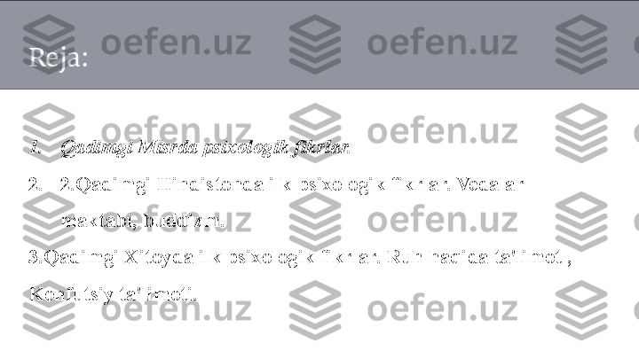 Reja:
1. Qadimgi Misrda psixologik fikrlar. 
2. 2 .Qadimgi Hindistonda ilk psixologik fikrlar. Vedalar 
maktabi, buddizm.
3 .Qadimgi Xitoyda ilk psixologik fikrlar. Ruh haqida ta'limot , 
Konfutsiy ta'limoti. 