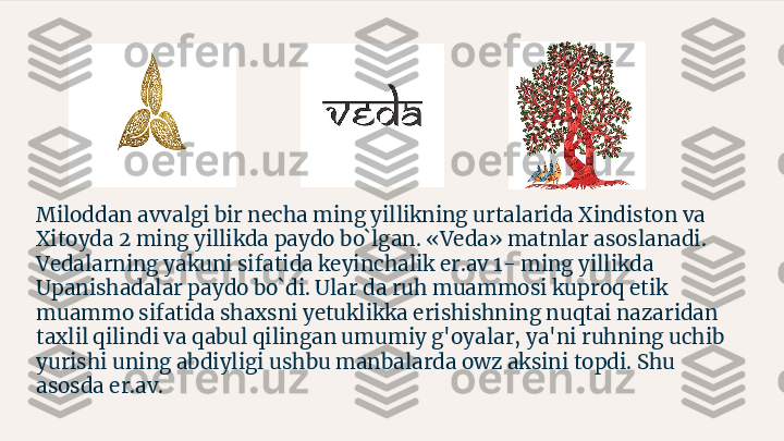 Miloddan avvalgi bir necha ming yillikning urtalarida Xindiston va 
Xitoyda 2 ming yillikda paydo bo`lgan. «Veda» matnlar asoslanadi. 
Vedalarning yakuni sifatida keyinchalik er.av 1- ming yillikda 
Upanishadalar paydo bo`di. Ular da ruh muammosi kuproq etik 
muammo sifatida shaxsni yetuklikka erishishning nuqtai nazaridan 
taxlil qilindi va qabul qilingan umumiy g'oyalar, ya'ni ruhning uchib 
yurishi uning abdiyligi ushbu manbalarda owz aksini topdi. Shu 
asosda er.av. 