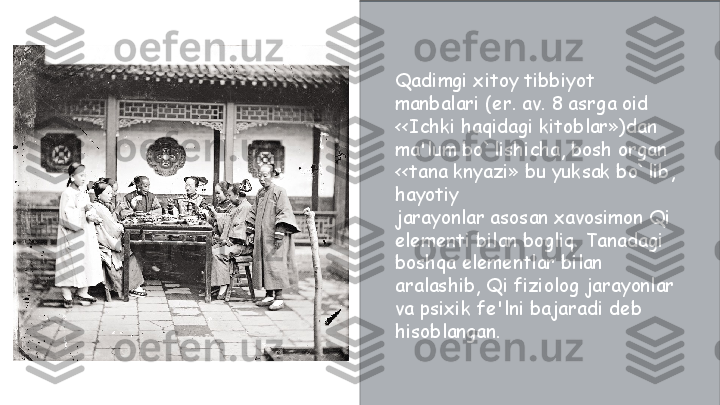 Qadimgi xitoy tibbiyot 
manbalari (er. av. 8 asrga oid 
<<Ichki haqidagi kitoblar»)dan 
ma'lum bo`lishicha, bosh organ 
<<tana knyazi» bu yuksak bo`lib, 
hayotiy
jarayonlar asosan xavosimon Qi 
elementi bilan bogliq. Tanadagi 
boshqa elementlar bilan 
aralashib, Qi fiziolog jarayonlar 
va psixik fe'lni bajaradi deb 
hisoblangan. 