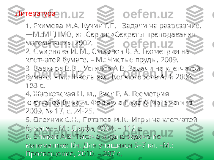 Литература
1. Екимова М.А. Кукин Г.П.   Задачи на разрезание.
—М.:МЦНМО, ил.Серия: «Секреты преподавания 
математики». 2002.
2. Смирнова И. М., Смирнов В. А. Геометрия на 
клетчатой бумаге. – М.: Чистые пруды, 2009.
3. Вавилов В.В.,. Устинов А.В, Задачи на клетчатой 
бумаге. – М.: Школа им.. Колмогорова А.Н, 2006. – 
183 с.
4. Жарковская Н. М., Рисс Е. А. Геометрия 
клетчатой бумаги. Формула Пика // Математика, 
2009, № 17, с. 24-25. 
5. Олехник С.Н., Потапов М.К.  Игры на клетчатой 
бумаге. – М.: Дрофа, 2004. – 112 с.
6. Спивак А.В. Тысяча и одна задача по 
математике: Кн. Для учащихся 5–7 кл. –М.: 
Просвещение, 2010. – 207 с. 