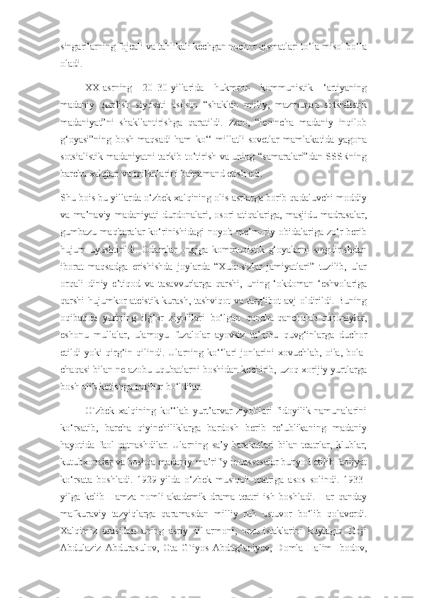 singarilarning fojeali va tahlikali kechgan nochor qismatlari to‘la misol bo‘la
oladi.
XX-asrning   20–30-yillarida   hukmron   kommunistik   ‘artiyaning
madaniy   qurilish   siyosati   asosan   “shaklan   milliy,   mazmunan   sotsialistik
madaniyat”ni   shakllantirishga   qaratildi.   Zero,   “lenincha   madaniy   inqilob
g‘oyasi”ning   bosh   maqsadi   ham   ko‘‘   millatli   sovetlar   mamlakatida   yagona
sotsialistik madaniyatni tarkib to’tirish va uning “samaralari”dan SSSRning
barcha xalqlari va millatlarini bahramand etish edi.
Shu bois bu yillarda o‘zbek xalqining olis asrlarga borib qadaluvchi moddiy
va   ma’naviy   madaniyati   durdonalari,   osori-atiqalariga,   masjidu   madrasalar,
gumbazu  maqbaralar   ko‘rinishidagi  noyob  me’moriy  obidalariga  zo‘r  berib
hujum   uyushtirildi.   Odamlar   ongiga   kommunistik   g‘oyalarni   singdirishdan
iborat   maqsadga   erishishda   joylarda   “Xudosizlar   jamiyatlari”   tuzilib,   ular
orqali   diniy   e’tiqod   va   tasavvurlarga   qarshi,   uning   ‘okdoman   ‘eshvolariga
qarshi hujumkor ateistik kurash, tashviqot  va targ‘ibot avj oldirildi. Buning
oqibatida   yurtning   ilg‘or   ziyolilari   bo‘lgan   qancha-qanchalab   ruhoniylar,
eshonu   mullalar,   ulamoyu   fuzalolar   ayovsiz   ta’qibu   quvg‘inlarga   duchor
etildi   yoki   qirg‘in   qilindi.   Ularning   ko‘‘lari   jonlarini   xovuchlab,   oila,   bola-
chaqasi bilan ne azobu uqubatlarni boshidan kechirib, uzoq xorijiy yurtlarga
bosh olib ketishga majbur bo‘ldilar.
O`zbek   xalqining   ko‘‘lab   yurt’arvar   ziyolilari   fidoyilik   namunalarini
ko‘rsatib,   barcha   qiyinchiliklarga   bardosh   berib   re’ublikaning   madaniy
hayotida   faol   qatnashdilar.   Ularning   sa’y-harakatlari   bilan   teatrlar,   klublar,
kutubxonalar va boshqa madaniy-ma’rifiy muassasalar bunyod etilib faoliyat
ko‘rsata   boshladi.   1929-yilda   o‘zbek   musiqali   teatriga   asos   solindi.   1933-
yilga   kelib   Hamza   nomli   akademik   drama   teatri   ish   boshladi.   Har   qanday
mafkuraviy   tazyiqlarga   qaramasdan   milliy   ruh   ustuvor   bo‘lib   qolaverdi.
Xalqimiz   orasidan   uning   asriy   dil-armoni,   orzu-istaklarini   kuylagan   Hoji
Abdulaziz   Abdurasulov,   Ota   G`iyos   Abdug‘aniyev,   Domla   Halim   Ibodov, 