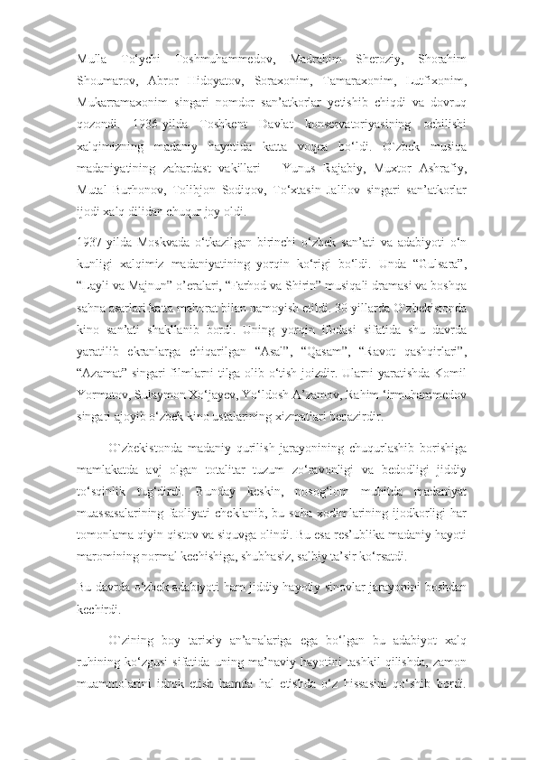 Mulla   To‘ychi   Toshmuhammedov,   Madrahim   Sheroziy,   Shorahim
Shoumarov,   Abror   Hidoyatov,   Soraxonim,   Tamaraxonim,   Lutfixonim,
Mukarramaxonim   singari   nomdor   san’atkorlar   yetishib   chiqdi   va   dovruq
qozondi.   1936-yilda   Toshkent   Davlat   konservatoriyasining   ochilishi
xalqimizning   madaniy   hayotida   katta   voqea   bo‘ldi.   O`zbek   musiqa
madaniyatining   zabardast   vakillari   –   Yunus   Rajabiy,   Muxtor   Ashrafiy,
Mutal   Burhonov,   Tolibjon   Sodiqov,   To‘xtasin   Jalilov   singari   san’atkorlar
ijodi xalq dilidan chuqur joy oldi.
1937-yilda   Moskvada   o‘tkazilgan   birinchi   o‘zbek   san’ati   va   adabiyoti   o‘n
kunligi   xalqimiz   madaniyatining   yorqin   ko‘rigi   bo‘ldi.   Unda   “Gulsara”,
“Layli va Majnun” o’eralari, “Farhod va Shirin” musiqali dramasi va boshqa
sahna asarlari katta mahorat bilan namoyish etildi. 30-yillarda O`zbekistonda
kino   san’ati   shakllanib   bordi.   Uning   yorqin   ifodasi   sifatida   shu   davrda
yaratilib   ekranlarga   chiqarilgan   “Asal”,   “Qasam”,   “Ravot   qashqirlari”,
“Azamat” singari filmlarni tilga olib o‘tish joizdir. Ularni yaratishda Komil
Yormatov, Sulaymon Xo‘jayev, Yo‘ldosh A’zamov, Rahim ‘irmuhammedov
singari ajoyib o‘zbek kino ustalarining xizmatlari benazirdir.
O`zbekistonda   madaniy   qurilish   jarayonining   chuqurlashib   borishiga
mamlakatda   avj   olgan   totalitar   tuzum   zo‘ravonligi   va   bedodligi   jiddiy
to‘sqinlik   tug‘dirdi.   Bunday   keskin,   nosog‘lom   muhitda   madaniyat
muassasalarining   faoliyati   cheklanib,   bu  soha   xodimlarining  ijodkorligi   har
tomonlama qiyin-qistov va siquvga olindi. Bu esa res’ublika madaniy hayoti
maromining normal kechishiga, shubhasiz, salbiy ta’sir ko‘rsatdi.
Bu davrda o‘zbek adabiyoti ham jiddiy hayotiy sinovlar jarayonini boshdan
kechirdi. 
O`zining   boy   tarixiy   an’analariga   ega   bo‘lgan   bu   adabiyot   xalq
ruhining   ko‘zgusi   sifatida   uning   ma’naviy   hayotini   tashkil   qilishda,   zamon
muammolarini   idrok   etish   hamda   hal   etishda   o‘z   hissasini   qo‘shib   bordi. 