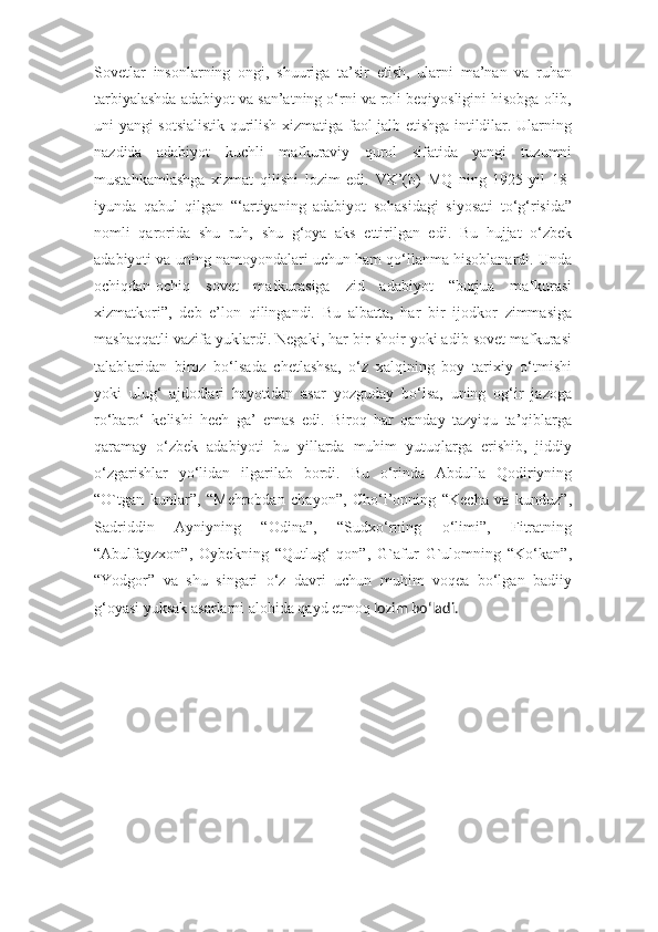 Sovetlar   insonlarning   ongi,   shuuriga   ta’sir   etish,   ularni   ma’nan   va   ruhan
tarbiyalashda adabiyot va san’atning o‘rni va roli beqiyosligini hisobga olib,
uni yangi sotsialistik qurilish xizmatiga faol jalb etishga intildilar. Ularning
nazdida   adabiyot   kuchli   mafkuraviy   qurol   sifatida   yangi   tuzumni
mustahkamlashga   xizmat   qilishi   lozim   edi.   VK’(b)   MQ   ning   1925-yil   18-
iyunda   qabul   qilgan   “‘artiyaning   adabiyot   sohasidagi   siyosati   to‘g‘risida”
nomli   qarorida   shu   ruh,   shu   g‘oya   aks   ettirilgan   edi.   Bu   hujjat   o‘zbek
adabiyoti va uning namoyondalari uchun ham qo‘llanma hisoblanardi. Unda
ochiqdan-ochiq   sovet   mafkurasiga   zid   adabiyot   “burjua   mafkurasi
xizmatkori”,   deb   e’lon   qilingandi.   Bu   albatta,   har   bir   ijodkor   zimmasiga
mashaqqatli vazifa yuklardi. Negaki, har bir shoir yoki adib sovet mafkurasi
talablaridan   biroz   bo‘lsada   chetlashsa,   o‘z   xalqining   boy   tarixiy   o‘tmishi
yoki   ulug‘   ajdodlari   hayotidan   asar   yozguday   bo‘lsa,   uning   og‘ir   jazoga
ro‘baro‘   kelishi   hech   ga’   emas   edi.   Biroq   har   qanday   tazyiqu   ta’qiblarga
qaramay   o‘zbek   adabiyoti   bu   yillarda   muhim   yutuqlarga   erishib,   jiddiy
o‘zgarishlar   yo‘lidan   ilgarilab   bordi.   Bu   o‘rinda   Abdulla   Qodiriyning
“O`tgan   kunlar”,   “Mehrobdan   chayon”,   Cho‘l’onning   “Kecha   va   kunduz”,
Sadriddin   Ayniyning   “Odina”,   “Sudxo‘rning   o‘limi”,   Fitratning
“Abulfayzxon”,   Oybekning   “Qutlug‘   qon”,   G`afur   G`ulomning   “Ko‘kan”,
“Yodgor”   va   shu   singari   o‘z   davri   uchun   muhim   voqea   bo‘lgan   badiiy
g‘oyasi yuksak asarlarni alohida qayd etmoq  lozim bo‘ladi. 