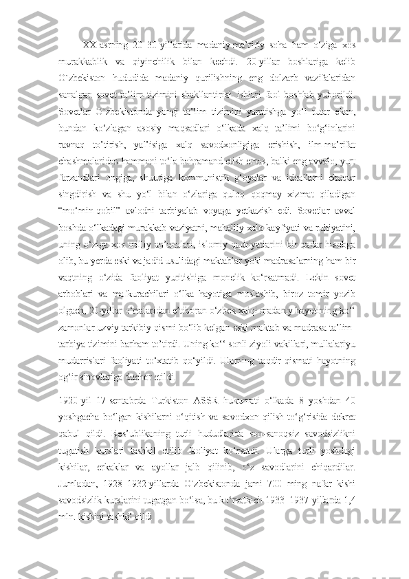 XX-asrning   20–30-yillarida   madaniy-ma’rifiy   soha   ham   o‘ziga   xos
murakkablik   va   qiyinchilik   bilan   kechdi.   20-yillar   boshlariga   kelib
O`zbekiston   hududida   madaniy   qurilishning   eng   dolzarb   vazifalaridan
sanalgan   sovet   ta’lim   tizimini   shakllantirish   ishlari   faol   boshlab   yuborildi.
Sovetlar   O`zbekistonda   yangi   ta’lim   tizimini   yaratishga   yo‘l   tutar   ekan,
bundan   ko‘zlagan   asosiy   maqsadlari   o‘lkada   xalq   ta’limi   bo‘g‘inlarini
ravnaq   to’tirish,   yal’isiga   xalq   savodxonligiga   erishish,   ilm-ma’rifat
chashmalaridan hammani to‘la bahramand etish emas, balki eng avvalo, yurt
farzandlari   ongiga,   shuuriga   kommunistik   g‘oyalar   va   ideallarni   chuqur
singdirish   va   shu   yo‘l   bilan   o‘zlariga   quloq   qoqmay   xizmat   qiladigan
“mo‘min-qobil”   avlodni   tarbiyalab   voyaga   yetkazish   edi.   Sovetlar   avval
boshda o‘lkadagi murakkab vaziyatni, mahalliy xalq kayfiyati va ruhiyatini,
uning  o‘ziga   xos   milliy   an’analari,   islomiy  qadriyatlarini   bir   qadar   hisobga
olib, bu yerda eski va jadid usulidagi maktablar yoki madrasalarning ham bir
vaqtning   o‘zida   faoliyat   yuritishiga   monelik   ko‘rsatmadi.   Lekin   sovet
arboblari   va   mafkurachilari   o‘lka   hayotiga   moslashib,   biroz   tomir   yozib
olgach, 20-yillar o‘rtalaridan e’tiboran o‘zbek xalqi madaniy hayotining ko‘‘
zamonlar uzviy tarkibiy qismi bo‘lib kelgan eski maktab va madrasa ta’lim-
tarbiya tizimini barham to’tirdi. Uning ko‘‘ sonli ziyoli vakillari, mullalariyu
mudarrislari   faoliyati   to‘xtatib   qo‘yildi.   Ularning   taqdir-qismati   hayotning
og‘ir sinovlariga duchor etildi.
1920-yil   17-sentabrda   Turkiston   ASSR   hukumati   o‘lkada   8   yoshdan   40
yoshgacha   bo‘lgan   kishilarni   o‘qitish   va   savodxon   qilish   to‘g‘risida   dekret
qabul   qildi.   Res’ublikaning   turli   hududlarida   son-sanoqsiz   savodsizlikni
tugatish   kurslari   tashkil   etilib   faoliyat   ko‘rsatdi.   Ularga   turli   yoshdagi
kishilar,   erkaklar   va   ayollar   jalb   qilinib,   o‘z   savodlarini   chiqardilar.
Jumladan,   1928–1932-yillarda   O`zbekistonda   jami   700   ming   nafar   kishi
savodsizlik kurslarini tugatgan bo‘lsa, bu ko‘rsatkich 1933 –1937-yillarda 1,4
mln. kishini tashkil qildi 