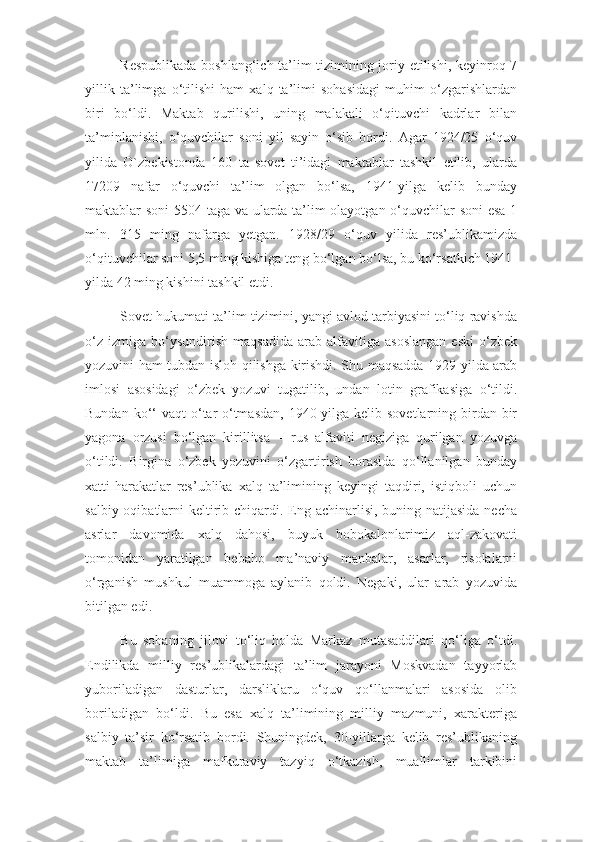 Respublikada boshlang‘ich ta’lim tizimining joriy etilishi, keyinroq 7
yillik   ta’limga   o‘tilishi   ham   xalq   ta’limi   sohasidagi   muhim   o‘zgarishlardan
biri   bo‘ldi.   Maktab   qurilishi,   uning   malakali   o‘qituvchi   kadrlar   bilan
ta’minlanishi,   o‘quvchilar   soni   yil   sayin   o‘sib   bordi.   Agar   1924/25   o‘quv
yilida   O`zbekistonda   160   ta   sovet   ti’idagi   maktablar   tashkil   etilib,   ularda
17209   nafar   o‘quvchi   ta’lim   olgan   bo‘lsa,   1941-yilga   kelib   bunday
maktablar soni  5504 taga va ularda ta’lim olayotgan o‘quvchilar soni esa 1
mln.   315   ming   nafarga   yetgan.   1928/29   o‘quv   yilida   res’ublikamizda
o‘qituvchilar soni 5,5 ming kishiga teng bo‘lgan bo‘lsa, bu ko‘rsatkich 1941-
yilda 42 ming kishini tashkil etdi.
Sovet hukumati ta’lim tizimini, yangi avlod tarbiyasini to‘liq ravishda
o‘z   izmiga   bo‘ysundirish   maqsadida   arab   alfavitiga   asoslangan   eski   o‘zbek
yozuvini ham tubdan isloh qilishga kirishdi. Shu maqsadda 1929-yilda arab
imlosi   asosidagi   o‘zbek   yozuvi   tugatilib,   undan   lotin   grafikasiga   o‘tildi.
Bundan  ko‘‘   vaqt  o‘tar-o‘tmasdan,   1940-yilga  kelib sovetlarning  birdan-bir
yagona   orzusi   bo‘lgan   kirillitsa   –   rus   alfaviti   negiziga   qurilgan   yozuvga
o‘tildi.   Birgina   o‘zbek   yozuvini   o‘zgartirish   borasida   qo‘llanilgan   bunday
xatti-harakatlar   res’ublika   xalq   ta’limining   keyingi   taqdiri,   istiqboli   uchun
salbiy oqibatlarni  keltirib chiqardi. Eng achinarlisi, buning natijasida necha
asrlar   davomida   xalq   dahosi,   buyuk   bobokalonlarimiz   aql-zakovati
tomonidan   yaratilgan   bebaho   ma’naviy   manbalar,   asarlar,   risolalarni
o‘rganish   mushkul   muammoga   aylanib   qoldi.   Negaki,   ular   arab   yozuvida
bitilgan edi.
Bu   sohaning   jilovi   to‘liq   holda   Markaz   mutasaddilari   qo‘liga   o‘tdi.
Endilikda   milliy   res’ublikalardagi   ta’lim   jarayoni   Moskvadan   tayyorlab
yuboriladigan   dasturlar,   darsliklaru   o‘quv   qo‘llanmalari   asosida   olib
boriladigan   bo‘ldi.   Bu   esa   xalq   ta’limining   milliy   mazmuni,   xarakteriga
salbiy   ta’sir   ko‘rsatib   bordi.   Shuningdek,   30-yillarga   kelib   res’ublikaning
maktab   ta’limiga   mafkuraviy   tazyiq   o‘tkazish,   muallimlar   tarkibini 