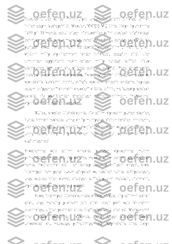 “tozalash”,   ular   safidan   “nobo’,   yot   unsurlar”ni   qidirib   to’ishga   urinish
hollari   atayin   kuchaytirildi.   Masalan,   VK’(b)   MQ   O`rta   Osiyo   byurosining
1933-yil   27-martda   qabul   qilgan   o‘qituvchilar   safini   tozalash   to‘g‘risidagi
qarori   aynan   shu   yovuz   maqsadga   qaratilgan   edi.   Bu   qarorga   asoslanib   ish
yuritgan   sovet   “bilag‘onlari”   bu   davrda   ko‘‘lab   bilimli,   ma’rifatli,   sof
vijdonli   milliy   ziyolilarimizni   ishdan   bo‘shatdi,   qatag‘on   qildi.   Ular
tomonidan   tayyorlanib   nashr   etilgan   milliy   ruhdagi   ko‘‘lab   o‘quv
adabiyotlari   ham   ayni   shu   yillarda   taqiqlab   qo‘yildi.   Yana   shuni   aytish
joizki,   shu   davrda   ommaviy   tarzda   “sovet   ta’limi”ni   olib,   turli   maktab   va
savodsizlik   kurslarini   bitirib,   zo‘rg‘a   savodini   chiqarib   endigina   hayotga
qadam   qo‘yganlar   “ishonchli   shaxslar”   sifatida   to’ilib,   mafkuraviy   saralash
asosida   o‘z   vazifalaridan   chetlatilgan   tajribali,   bilimdon,   ‘rofessional
ziyolilar o‘rnini egallab borganlar.
Xullas,   sovetlar   O`zbekistonda   o‘z   ta’lim   siyosatini   yuritar   ekanlar,
bunda birinchi navbatda uning sinfiy mohiyatiga e’tibor berdilar. Binobarin,
ular rahnamoligida shakllantirilib, rivojlantirib borilgan xalq ta`lim tizimi va
uning   barcha   bo‘g‘inu   yo‘nalishlari   ham   shu   ruh   va   mazmun   bilan
sug‘orilgan edi
Sovetlarning   xalq   ta`limi   sohasida   yuritgan   siyosatining   muhim
yo‘nalishlaridan   biri,   bu   oliy   va   o‘rta   maxsus   ta’lim   tizimini   shakllantirish
hamda   rivojlantirish   edi.   Har   qanday   tuzumda   bo‘lgani   singari,   sovet
hokimiyati   ham   yangi   tuzum   g‘oyalari   va   ideallari   ruhida   tarbiyalangan,
unga   sadoqat   bilan   xizmat   qiladigan   ko‘‘lab   yuqori   malakali,   o‘qimishli,
ziyoli kadrlarga o‘tkir ehtiyoj sezardi.
Sovet hokimiyati O`zbekistondek chekka o‘lkada oliy ta’limni tashkil
etish,   unga   mahalliy   yoshlarni   jalb   qilish   orqali   yerli   xalq   ishonchini
qozonishga, u bilan yaqindan aloqa bog‘lashga umid qilar edi. Markaz amri
bilan   1920-yil   sentabrida   Toshkentda   tashkil   etilgan   Turkiston   Davlat
universiteti   shu   maqsadga   yo‘naltirilgan   edi.   Keyinchalik   O`rta   Osiyo 