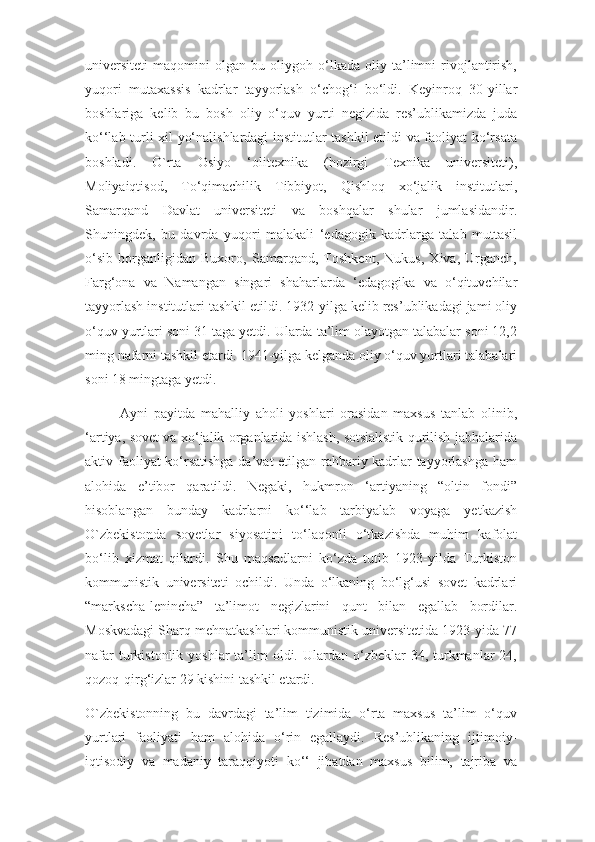 universiteti   maqomini   olgan   bu   oliygoh   o‘lkada   oliy   ta’limni   rivojlantirish,
yuqori   mutaxassis   kadrlar   tayyorlash   o‘chog‘i   bo‘ldi.   Keyinroq   30-yillar
boshlariga   kelib   bu   bosh   oliy   o‘quv   yurti   negizida   res’ublikamizda   juda
ko‘‘lab turli xil yo‘nalishlardagi institutlar tashkil etildi va faoliyat ko‘rsata
boshladi.   O`rta   Osiyo   ‘olitexnika   (hozirgi   Texnika   universiteti),
Moliyaiqtisod,   To‘qimachilik   Tibbiyot,   Qishloq   xo‘jalik   institutlari,
Samarqand   Davlat   universiteti   va   boshqalar   shular   jumlasidandir.
Shuningdek,   bu   davrda   yuqori   malakali   ‘edagogik   kadrlarga   talab   muttasil
o‘sib   borganligidan   Buxoro,   Samarqand,   Toshkent,   Nukus,   Xiva,   Urganch,
Farg‘ona   va   Namangan   singari   shaharlarda   ‘edagogika   va   o‘qituvchilar
tayyorlash institutlari tashkil etildi. 1932-yilga kelib res’ublikadagi jami oliy
o‘quv yurtlari soni 31 taga yetdi. Ularda ta’lim olayotgan talabalar soni 12,2
ming nafarni tashkil etardi. 1941-yilga kelganda oliy o‘quv yurtlari talabalari
soni 18 mingtaga yetdi.
Ayni   payitda   mahalliy   aholi   yoshlari   orasidan   maxsus   tanlab   olinib,
‘artiya, sovet va xo‘jalik organlarida ishlash, sotsialistik qurilish jabhalarida
aktiv faoliyat ko‘rsatishga da’vat etilgan rahbariy kadrlar tayyorlashga ham
alohida   e’tibor   qaratildi.   Negaki,   hukmron   ‘artiyaning   “oltin   fondi”
hisoblangan   bunday   kadrlarni   ko‘‘lab   tarbiyalab   voyaga   yetkazish
O`zbekistonda   sovetlar   siyosatini   to‘laqonli   o‘tkazishda   muhim   kafolat
bo‘lib   xizmat   qilardi.   Shu   maqsadlarni   ko‘zda   tutib   1923-yilda   Turkiston
kommunistik   universiteti   ochildi.   Unda   o‘lkaning   bo‘lg‘usi   sovet   kadrlari
“markscha-lenincha”   ta’limot   negizlarini   qunt   bilan   egallab   bordilar.
Moskvadagi Sharq mehnatkashlari kommunistik universitetida 1923-yida 77
nafar   turkistonlik  yoshlar   ta’lim   oldi.  Ulardan o‘zbeklar  34,  turkmanlar   24,
qozoq-qirg‘izlar 29 kishini tashkil etardi.
O`zbekistonning   bu   davrdagi   ta’lim   tizimida   o‘rta   maxsus   ta’lim   o‘quv
yurtlari   faoliyati   ham   alohida   o‘rin   egallaydi.   Res’ublikaning   ijtimoiy-
iqtisodiy   va   madaniy   taraqqiyoti   ko‘‘   jihatdan   maxsus   bilim,   tajriba   va 