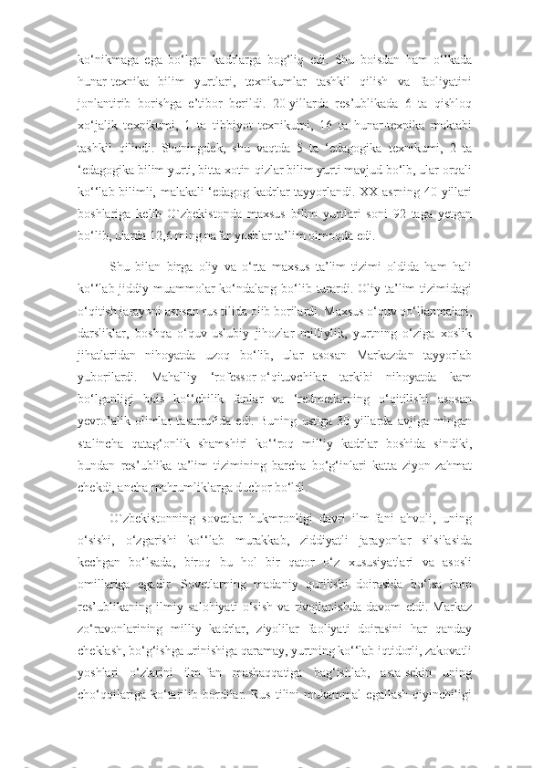 ko‘nikmaga   ega   bo‘lgan   kadrlarga   bog‘liq   edi.   Shu   boisdan   ham   o‘lkada
hunar-texnika   bilim   yurtlari,   texnikumlar   tashkil   qilish   va   faoliyatini
jonlantirib   borishga   e’tibor   berildi.   20-yillarda   res’ublikada   6   ta   qishloq
xo‘jalik   texnikumi,   1   ta   tibbiyot   texnikumi,   16   ta   hunar-texnika   maktabi
tashkil   qilindi.   Shuningdek,   shu   vaqtda   5   ta   ‘edagogika   texnikumi,   2   ta
‘edagogika bilim yurti, bitta xotin-qizlar bilim yurti mavjud bo‘lb, ular orqali
ko‘‘lab bilimli, malakali ‘edagog kadrlar tayyorlandi. XX-asrning 40-yillari
boshlariga   kelib   O`zbekistonda   maxsus   bilim   yurtlari   soni   92   taga   yetgan
bo‘lib, ularda 12,6 ming nafar yoshlar ta’lim olmoqda edi.
Shu   bilan   birga   oliy   va   o‘rta   maxsus   ta’lim   tizimi   oldida   ham   hali
ko‘‘lab jiddiy muammolar  ko‘ndalang bo‘lib turardi. Oliy ta’lim  tizimidagi
o‘qitish jarayoni asosan rus tilida olib borilardi. Maxsus o‘quv qo‘llanmalari,
darsliklar,   boshqa   o‘quv-uslubiy   jihozlar   milliylik,   yurtning   o‘ziga   xoslik
jihatlaridan   nihoyatda   uzoq   bo‘lib,   ular   asosan   Markazdan   tayyorlab
yuborilardi.   Mahalliy   ‘rofessor-o‘qituvchilar   tarkibi   nihoyatda   kam
bo‘lganligi   bois   ko‘‘chilik   fanlar   va   ‘redmetlarning   o‘qitilishi   asosan
yevro’alik   olimlar   tasarrufida   edi.   Buning   ustiga   30-yillarda   avjiga   mingan
stalincha   qatag‘onlik   shamshiri   ko‘‘roq   milliy   kadrlar   boshida   sindiki,
bundan   res’ublika   ta’lim   tizimining   barcha   bo‘g‘inlari   katta   ziyon-zahmat
chekdi, ancha mahrumliklarga duchor bo‘ldi.
O`zbekistonning   sovetlar   hukmronligi   davri   ilm-fani   ahvoli,   uning
o‘sishi,   o‘zgarishi   ko‘‘lab   murakkab,   ziddiyatli   jarayonlar   silsilasida
kechgan   bo‘lsada,   biroq   bu   hol   bir   qator   o‘z   xususiyatlari   va   asosli
omillariga   egadir.   Sovetlarning   madaniy   qurilishi   doirasida   bo‘lsa   ham
res’ublikaning   ilmiy   salohiyati   o‘sish   va   rivojlanishda   davom   etdi.   Markaz
zo‘ravonlarining   milliy   kadrlar,   ziyolilar   faoliyati   doirasini   har   qanday
cheklash, bo‘g‘ishga urinishiga qaramay, yurtning ko‘‘lab iqtidorli, zakovatli
yoshlari   o‘zlarini   ilm-fan   mashaqqatiga   bag‘ishlab,   asta-sekin   uning
cho‘qqilariga   ko‘tarilib   bordilar.   Rus   tilini   mukammal   egallash   qiyinchiligi 