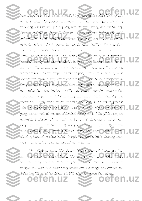 ham ularga hech bir to‘siq bo‘lolmadi. 30-yillarga kelib o‘zbek fanining turli
yo‘nalishlarida   o‘z   yuksak   salohiyatini   namoyon   qila   olgan,   o‘z   ilmiy
maktabiga asos solgan Qori Niyoziy, Abdurahmon Sa’diy, Abdulla Avloniy,
Ibrohim   Mo‘minov,   Yahyo   G`ulomov,   Toshmuhammad   Sarimsoqov,   Xalil
Rahmatullin,   Habib   Abdullayev,   Sobir   Yunusov   singari   yurt   allomalari
yetishib   chiqdi.   Ayni   zamonda   res’ublikada   ko‘‘lab   ilmiy-tadqiqot
institutlari,   markazlari   tashkil   etilib,   fanning   muhim   dolzarb   muammolari
ustida   samarali   izlanishlar   olib   bordilar.   Bular   jumlasiga   Butunittifoq
‘axtachilik ilmiy-tadqiqot instituti, Madaniy qurilish, Sanoat-iqtisod, Sanoat
qurilishi,   Huquq-tadqiqot,   Gidrometeorologiya   institutlari,   Geliotexnika
laboratoriyasi,   Astronomiya   observatoriyasi,   uning   qoshidagi   Quyosh
xizmati bo‘limi va boshqalarni nisbat  berish mumkin. Mazkur institutlar va
ilmiy markazlarga jalb etilgan res’ublika ilmiy kuchlari, fan fidoyilari Ittifoq
va   res’ublika   ahamiyatiga   molik   qanchalab   hayotiy   muammolar,
masalalarning   yechimini   to’ishda   jiddiy   tadqiqotlar   olib   bordilar.   Ayniqsa
‘axtachilik,   uning   hosildorligini   oshirish,   tez’ishar,   sifatli   navlar   yaratish
sohasida   muhim   yangiliklar   qilindi.   Geolog   olimlar   sa’y-harakatlari   bilan
yangi konlar, turli xil ma’dan to’ilmalari kashf qilindi. 1927-yilda Farg‘ona
vodiysida   Sho‘rsuv   neft   koni   ochildi.   Sement   ishlab   chiqarish   uchun   xom
ashyo   qidi   rib   to’ildi.   Natijada   Quvasoy   sement   zavodi   qurildi.   Qator   mis,
oltin,   kumush,   qalay,   marmar   konlari   to’ildi   va   ishga   tushirildi.   Biroq
ularning   huzurini   Markaz   ko‘rdi.   Negaki,   bu   davrga   kelib   ularning   inon-
ixtiyori to‘la Ittifoq hukumati tasarrufiga olingan edi.
1940-yil   9-yanvarda   O`zbekiston   XKS   (hukumati)   huzuridagi   Fan
qo‘mitasi   negizida   SSSR   FAning   O`zbekiston   filiali   ta’sis   etildi.   O`sha
kezlarda   uning   tarkibida   75   ta   ilmiy-tadqiqot   institutlari   va   muassasalari
mavjud   edi.   Ular   3024   nafar   ilmiy   xodimlarni   o‘z   safiga   birlashtirgan   edi.
Bularning 109 nafari fan doktorlari, 510 nafari fan nomzodlari edilar. 