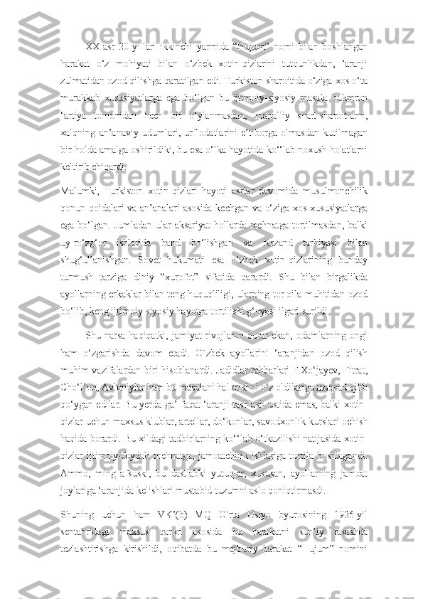 XX-asr   20-yillari   ikkinchi   yarmida   “Hujum”   nomi   bilan   boshlangan
harakat   o‘z   mohiyati   bilan   o‘zbek   xotin-qizlarini   tutqunlikdan,   ‘aranji
zulmatidan ozod qilishga qaratilgan edi. Turkiston sharoitida o‘ziga xos o‘ta
murakkab   xususiyatlarga   ega   bo‘lgan   bu   ijtimoiy-siyosiy   masala   hukmron
‘artiya   tomonidan   hech   bir   o‘ylanmasdan,   mahalliy   shart-sharoitlarni,
xalqning   an’anaviy   udumlari,   urf-odatlarini   e’tiborga   olmasdan   kutilmagan
bir holda amalga oshirildiki, bu esa o‘lka hayotida ko‘‘lab noxush holatlarni
keltirib chiqardi.
Malumki,   Turkiston   xotin-qizlari   hayoti   asrlar   davomida   musulmonchilik
qonun-qoidalari va an’analari asosida kechgan va o‘ziga xos xususiyatlarga
ega bo‘lgan. Jumladan ular aksariyat  hollarda mehnatga tortilmasdan,  balki
uy-ro‘zg‘or   ishlarida   band   bo‘lishgan   va   farzand   tarbiyasi   bilan
shug‘ullanishgan.   Sovet   hukumati   esa   o‘zbek   xotin-qizlarining   bunday
turmush   tarziga   diniy   “xurofot”   sifatida   qarardi.   Shu   bilan   birgalikda
ayollarning erkaklar bilan teng huquqliligi, ularning tor oila muhitidan ozod
bo‘lib, keng ijtimoiy-siyosiy hayotga tortilishi g‘oyasi ilgari surildi.
Shu narsa haqiqatki, jamiyat rivojlanib borar  ekan, odamlarning ongi
ham   o‘zgarishda   davom   etadi.   O`zbek   ayollarini   ‘aranjidan   ozod   qilish
muhim vazifalardan biri hisoblanardi. Jadidlar rahbarlari F.Xo‘jayev, Fitrat,
Cho‘l’on, Avloniylar ham bu masalani hal etishni o‘z oldilariga maqsad qilib
qo‘ygan edilar. Bu yerda ga’ faqat ‘aranji tashlash ustida emas, balki xotin-
qizlar uchun maxsus klublar, artellar, do‘konlar, savodxonlik kurslari ochish
haqida borardi. Bu xildagi tadbirlarning ko‘‘lab o‘tkazilishi natijasida xotin-
qizlar   ijtimoiy-foydali   mehnatga,   jamoatchilik   ishlariga   tortila   boshlagandi.
Ammo,   ming   afsuski,   bu   dastlabki   yutuqlar,   xususan,   ayollarning   jamoat
joylariga ‘aranjida kelishlari mustabid tuzumni aslo qoniqtirmasdi.
Shuning   uchun   ham   VK’(b)   MQ   O`rta   Osiyo   byurosining   1926-yil
sentabridagi   maxsus   qarori   asosida   bu   harakatni   sun’iy   ravishda
tezlashtirishga   kirishildi,   oqibatda   bu   majburiy   harakat   “Hujum”   nomini 
