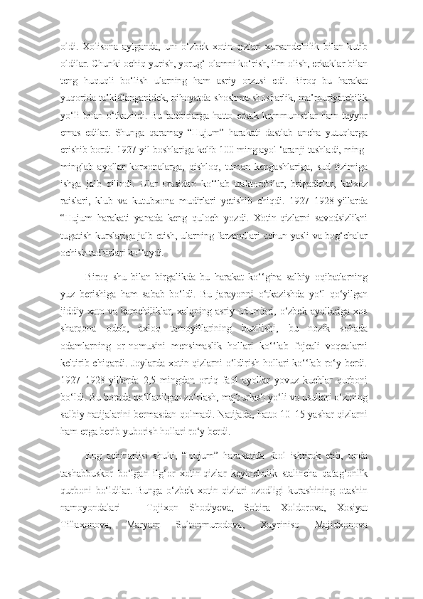 oldi.   Xolisona   aytganda,   uni   o‘zbek   xotin-qizlari   xursandchilik   bilan   kutib
oldilar. Chunki ochiq yurish, yorug‘ olamni ko‘rish, ilm olish, erkaklar bilan
teng   huquqli   bo‘lish   ularning   ham   asriy   orzusi   edi.   Biroq   bu   harakat
yuqorida ta’kidlanganidek, nihoyatda shoshma-shosharlik, ma’muriyatchilik
yo‘li   bilan   o‘tkazildi.   Bu   tadbirlarga   hatto   erkak   kommunistlar   ham   tayyor
emas   edilar.   Shunga   qaramay   “Hujum”   harakati   dastlab   ancha   yutuqlarga
erishib bordi. 1927-yil boshlariga kelib 100 ming ayol ‘aranji tashladi, ming-
minglab   ayollar   korxonalarga,   qishloq,   tuman   kengashlariga,   sud   tizimiga
ishga   jalb   qilindi.   Ular   orasidan   ko‘‘lab   traktorchilar,   brigadirlar,   kolxoz
raislari,   klub   va   kutubxona   mudirlari   yetishib   chiqdi.   1927–1928-yillarda
“Hujum   harakati   yanada   keng   quloch   yozdi.   Xotin-qizlarni   savodsizlikni
tugatish kurslariga jalb etish, ularning farzandlari uchun yasli va bog‘chalar
ochish tadbirlari ko‘‘aydi.
Biroq   shu   bilan   birgalikda   bu   harakat   ko‘‘gina   salbiy   oqibatlarning
yuz   berishiga   ham   sabab   bo‘ldi.   Bu   jarayonni   o‘tkazishda   yo‘l   qo‘yilgan
jiddiy xato va kamchiliklar, xalqning asriy  udumlari, o‘zbek ayollariga xos
sharqona   odob,   axloq   tamoyillarining   buzilishi,   bu   nozik   sohada
odamlarning   or-nomusini   mensimaslik   hollari   ko‘‘lab   fojeali   voqealarni
keltirib chiqardi. Joylarda xotin-qizlarni o‘ldirish hollari ko‘‘lab ro‘y berdi.
1927–1928-yillarda   2,5   mingdan   ortiq   faol   ayollar   yovuz   kuchlar   qurboni
bo‘ldi. Bu borada qo‘llanilgan zo‘rlash, majburlash yo‘li va usullari o‘zining
salbiy natijalarini bermasdan qolmadi. Natijada, hatto 10–15 yashar qizlarni
ham erga berib yuborish hollari ro‘y berdi.
Eng   achinarlisi   shuki,   “Hujum”   harakatida   faol   ishtirok   etib,   unda
tashabbuskor   bo‘lgan   ilg‘or   xotin-qizlar   keyinchalik   stalincha   qatag‘onlik
qurboni   bo‘ldilar.   Bunga   o‘zbek   xotin-qizlari   ozodligi   kurashining   otashin
namoyondalari   –   Tojixon   Shodiyeva,   Sobira   Xoldorova,   Xosiyat
Tillaxonova,   Maryam   Sultonmurodova,   Xayriniso   Majidxonova 