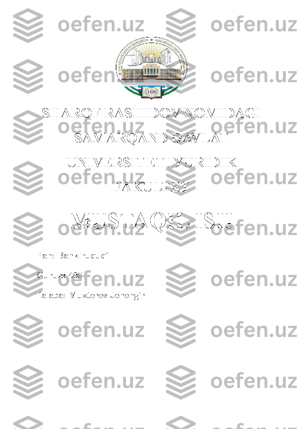  
SHAROF RASHIDOV NOMIDAGI
SAMARQAND DAVLAT
UNIVERSITETI YURIDIK
FAKULTET
MUSTAQIL ISH
Fan: Bank huquqi
Guruh: 405
Talaba: Muxtorov Johongir 